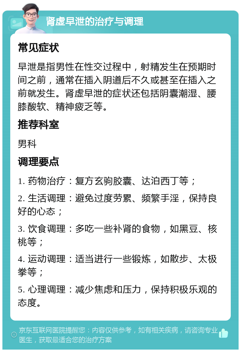 肾虚早泄的治疗与调理 常见症状 早泄是指男性在性交过程中，射精发生在预期时间之前，通常在插入阴道后不久或甚至在插入之前就发生。肾虚早泄的症状还包括阴囊潮湿、腰膝酸软、精神疲乏等。 推荐科室 男科 调理要点 1. 药物治疗：复方玄驹胶囊、达泊西丁等； 2. 生活调理：避免过度劳累、频繁手淫，保持良好的心态； 3. 饮食调理：多吃一些补肾的食物，如黑豆、核桃等； 4. 运动调理：适当进行一些锻炼，如散步、太极拳等； 5. 心理调理：减少焦虑和压力，保持积极乐观的态度。