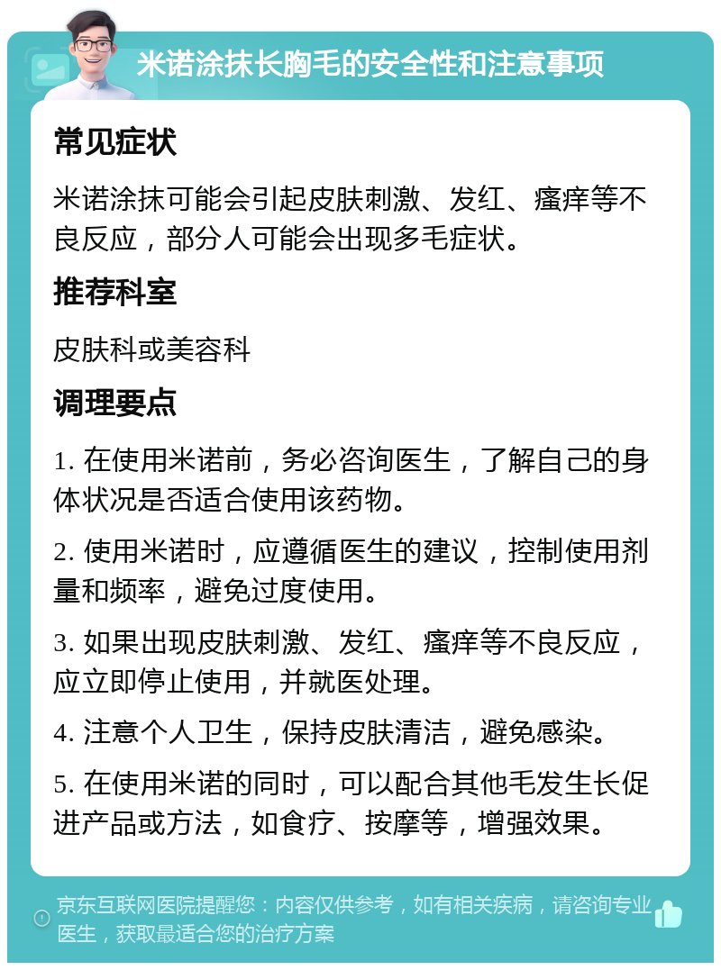 米诺涂抹长胸毛的安全性和注意事项 常见症状 米诺涂抹可能会引起皮肤刺激、发红、瘙痒等不良反应，部分人可能会出现多毛症状。 推荐科室 皮肤科或美容科 调理要点 1. 在使用米诺前，务必咨询医生，了解自己的身体状况是否适合使用该药物。 2. 使用米诺时，应遵循医生的建议，控制使用剂量和频率，避免过度使用。 3. 如果出现皮肤刺激、发红、瘙痒等不良反应，应立即停止使用，并就医处理。 4. 注意个人卫生，保持皮肤清洁，避免感染。 5. 在使用米诺的同时，可以配合其他毛发生长促进产品或方法，如食疗、按摩等，增强效果。