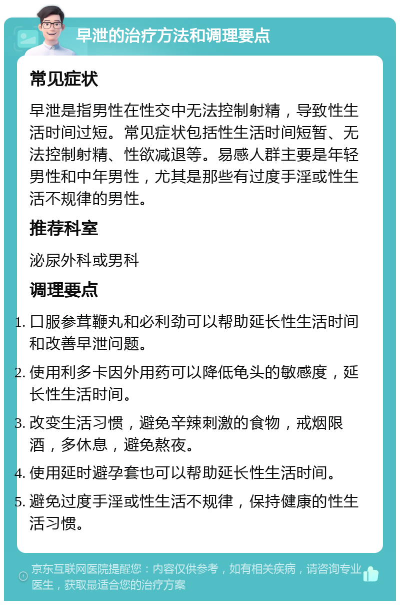 早泄的治疗方法和调理要点 常见症状 早泄是指男性在性交中无法控制射精，导致性生活时间过短。常见症状包括性生活时间短暂、无法控制射精、性欲减退等。易感人群主要是年轻男性和中年男性，尤其是那些有过度手淫或性生活不规律的男性。 推荐科室 泌尿外科或男科 调理要点 口服参茸鞭丸和必利劲可以帮助延长性生活时间和改善早泄问题。 使用利多卡因外用药可以降低龟头的敏感度，延长性生活时间。 改变生活习惯，避免辛辣刺激的食物，戒烟限酒，多休息，避免熬夜。 使用延时避孕套也可以帮助延长性生活时间。 避免过度手淫或性生活不规律，保持健康的性生活习惯。