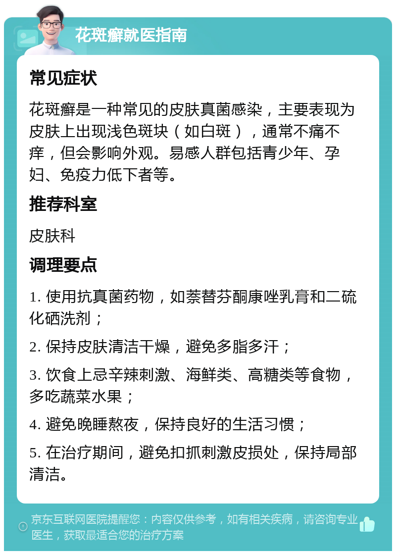 花斑癣就医指南 常见症状 花斑癣是一种常见的皮肤真菌感染，主要表现为皮肤上出现浅色斑块（如白斑），通常不痛不痒，但会影响外观。易感人群包括青少年、孕妇、免疫力低下者等。 推荐科室 皮肤科 调理要点 1. 使用抗真菌药物，如萘替芬酮康唑乳膏和二硫化硒洗剂； 2. 保持皮肤清洁干燥，避免多脂多汗； 3. 饮食上忌辛辣刺激、海鲜类、高糖类等食物，多吃蔬菜水果； 4. 避免晚睡熬夜，保持良好的生活习惯； 5. 在治疗期间，避免扣抓刺激皮损处，保持局部清洁。