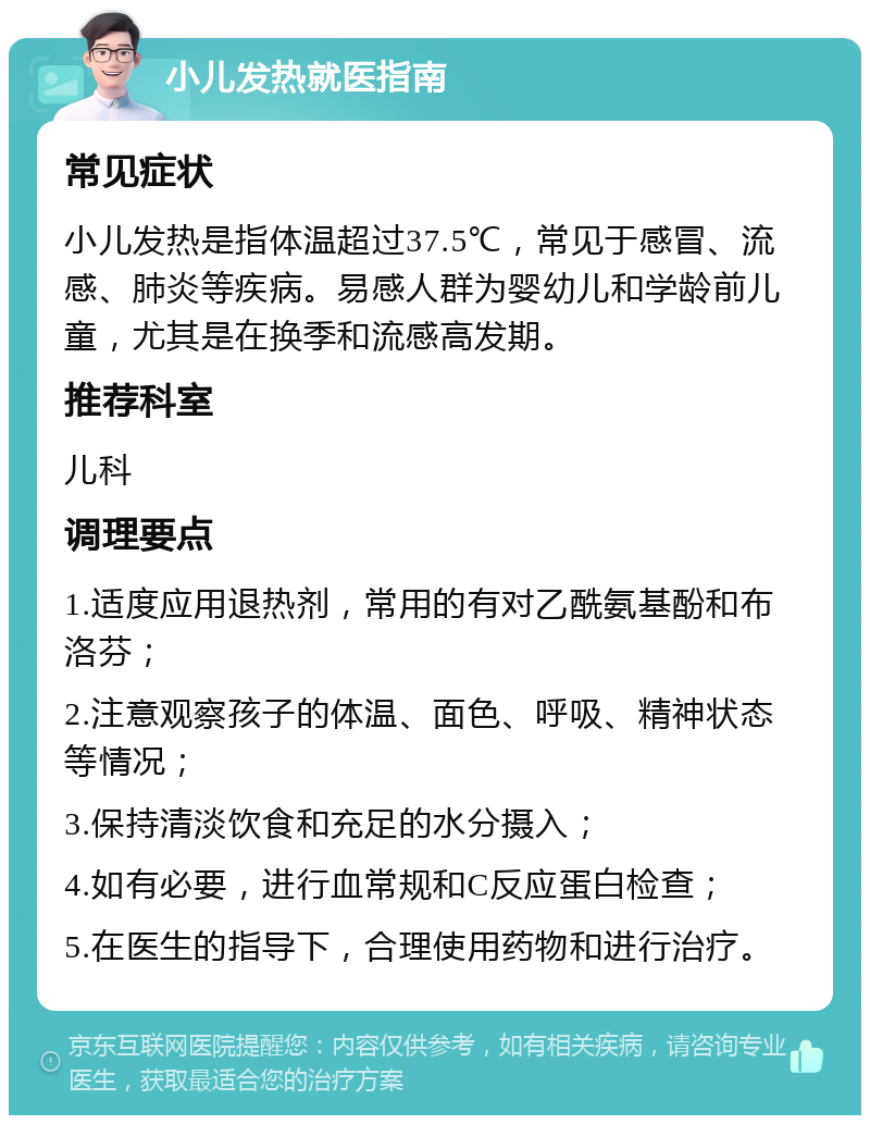 小儿发热就医指南 常见症状 小儿发热是指体温超过37.5℃，常见于感冒、流感、肺炎等疾病。易感人群为婴幼儿和学龄前儿童，尤其是在换季和流感高发期。 推荐科室 儿科 调理要点 1.适度应用退热剂，常用的有对乙酰氨基酚和布洛芬； 2.注意观察孩子的体温、面色、呼吸、精神状态等情况； 3.保持清淡饮食和充足的水分摄入； 4.如有必要，进行血常规和C反应蛋白检查； 5.在医生的指导下，合理使用药物和进行治疗。