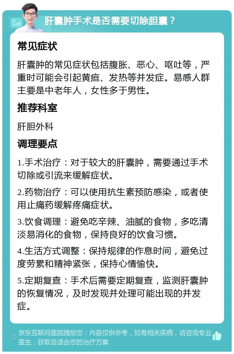 肝囊肿手术是否需要切除胆囊？ 常见症状 肝囊肿的常见症状包括腹胀、恶心、呕吐等，严重时可能会引起黄疸、发热等并发症。易感人群主要是中老年人，女性多于男性。 推荐科室 肝胆外科 调理要点 1.手术治疗：对于较大的肝囊肿，需要通过手术切除或引流来缓解症状。 2.药物治疗：可以使用抗生素预防感染，或者使用止痛药缓解疼痛症状。 3.饮食调理：避免吃辛辣、油腻的食物，多吃清淡易消化的食物，保持良好的饮食习惯。 4.生活方式调整：保持规律的作息时间，避免过度劳累和精神紧张，保持心情愉快。 5.定期复查：手术后需要定期复查，监测肝囊肿的恢复情况，及时发现并处理可能出现的并发症。