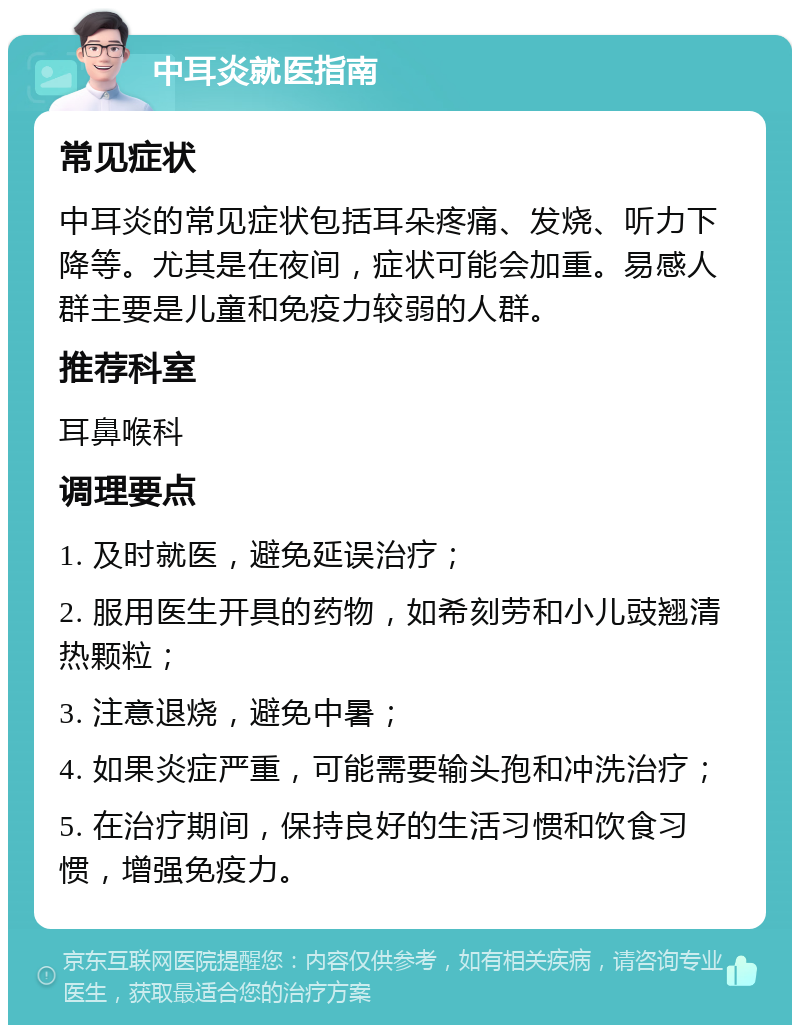 中耳炎就医指南 常见症状 中耳炎的常见症状包括耳朵疼痛、发烧、听力下降等。尤其是在夜间，症状可能会加重。易感人群主要是儿童和免疫力较弱的人群。 推荐科室 耳鼻喉科 调理要点 1. 及时就医，避免延误治疗； 2. 服用医生开具的药物，如希刻劳和小儿豉翘清热颗粒； 3. 注意退烧，避免中暑； 4. 如果炎症严重，可能需要输头孢和冲洗治疗； 5. 在治疗期间，保持良好的生活习惯和饮食习惯，增强免疫力。