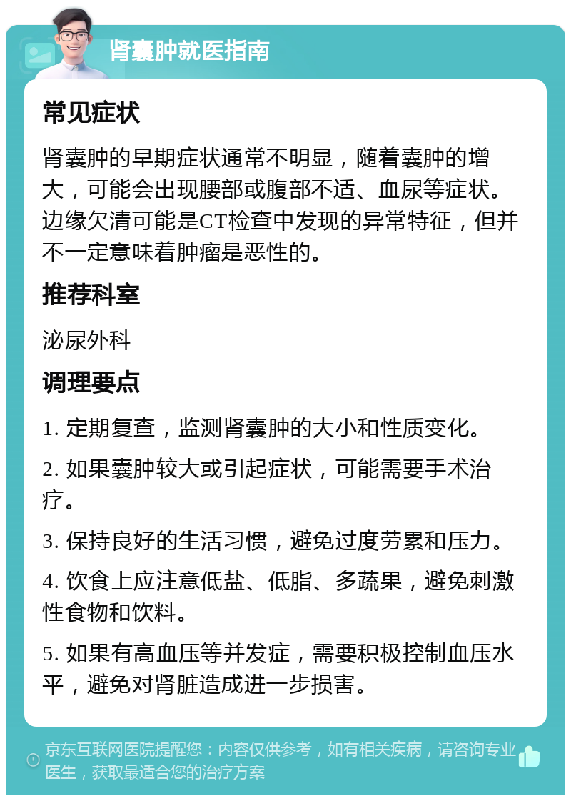 肾囊肿就医指南 常见症状 肾囊肿的早期症状通常不明显，随着囊肿的增大，可能会出现腰部或腹部不适、血尿等症状。边缘欠清可能是CT检查中发现的异常特征，但并不一定意味着肿瘤是恶性的。 推荐科室 泌尿外科 调理要点 1. 定期复查，监测肾囊肿的大小和性质变化。 2. 如果囊肿较大或引起症状，可能需要手术治疗。 3. 保持良好的生活习惯，避免过度劳累和压力。 4. 饮食上应注意低盐、低脂、多蔬果，避免刺激性食物和饮料。 5. 如果有高血压等并发症，需要积极控制血压水平，避免对肾脏造成进一步损害。