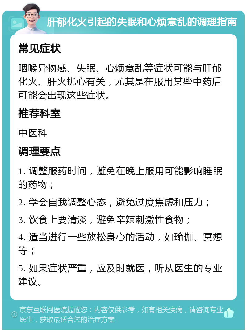 肝郁化火引起的失眠和心烦意乱的调理指南 常见症状 咽喉异物感、失眠、心烦意乱等症状可能与肝郁化火、肝火扰心有关，尤其是在服用某些中药后可能会出现这些症状。 推荐科室 中医科 调理要点 1. 调整服药时间，避免在晚上服用可能影响睡眠的药物； 2. 学会自我调整心态，避免过度焦虑和压力； 3. 饮食上要清淡，避免辛辣刺激性食物； 4. 适当进行一些放松身心的活动，如瑜伽、冥想等； 5. 如果症状严重，应及时就医，听从医生的专业建议。