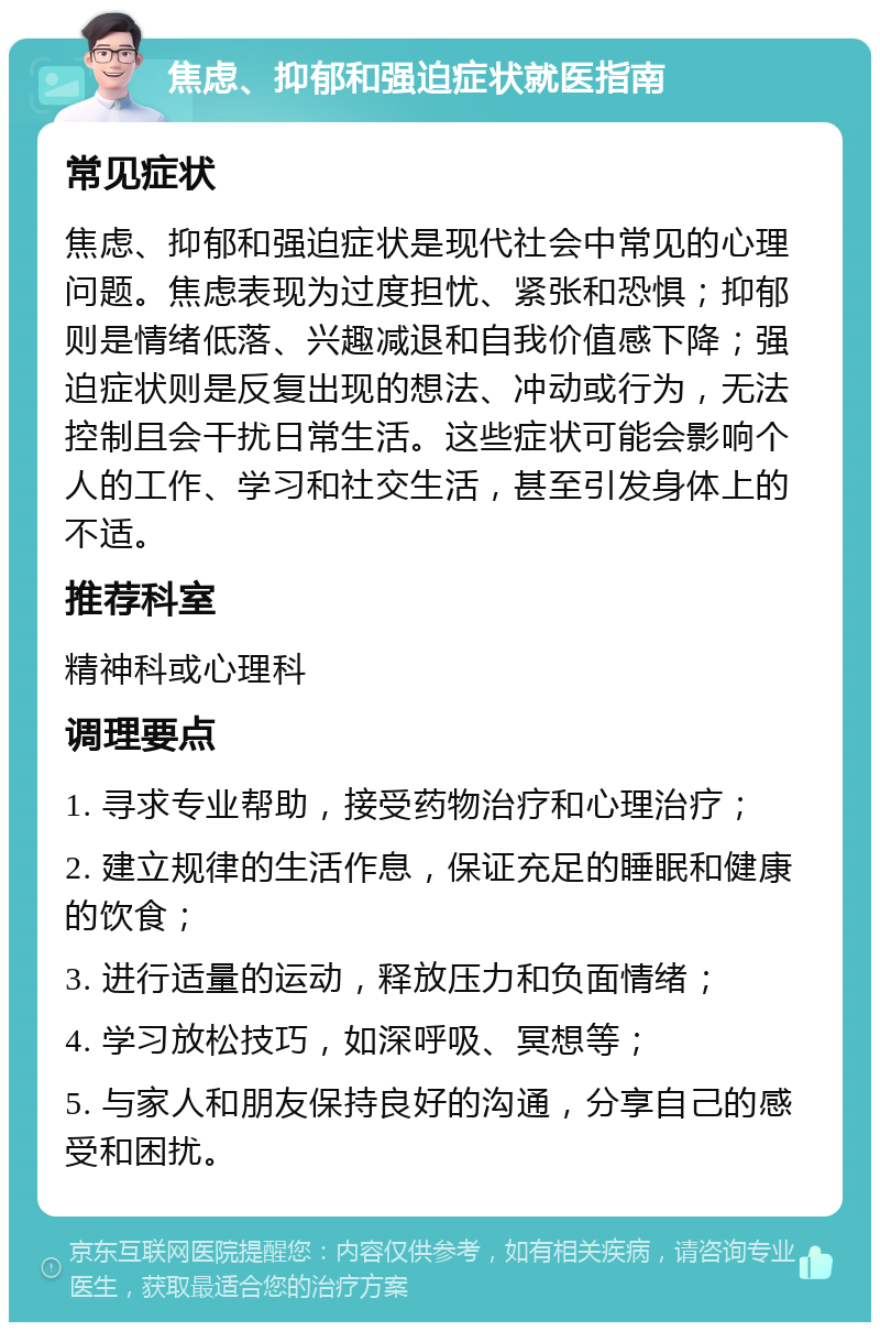 焦虑、抑郁和强迫症状就医指南 常见症状 焦虑、抑郁和强迫症状是现代社会中常见的心理问题。焦虑表现为过度担忧、紧张和恐惧；抑郁则是情绪低落、兴趣减退和自我价值感下降；强迫症状则是反复出现的想法、冲动或行为，无法控制且会干扰日常生活。这些症状可能会影响个人的工作、学习和社交生活，甚至引发身体上的不适。 推荐科室 精神科或心理科 调理要点 1. 寻求专业帮助，接受药物治疗和心理治疗； 2. 建立规律的生活作息，保证充足的睡眠和健康的饮食； 3. 进行适量的运动，释放压力和负面情绪； 4. 学习放松技巧，如深呼吸、冥想等； 5. 与家人和朋友保持良好的沟通，分享自己的感受和困扰。