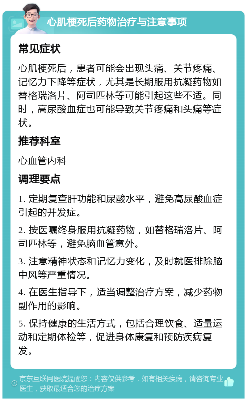 心肌梗死后药物治疗与注意事项 常见症状 心肌梗死后，患者可能会出现头痛、关节疼痛、记忆力下降等症状，尤其是长期服用抗凝药物如替格瑞洛片、阿司匹林等可能引起这些不适。同时，高尿酸血症也可能导致关节疼痛和头痛等症状。 推荐科室 心血管内科 调理要点 1. 定期复查肝功能和尿酸水平，避免高尿酸血症引起的并发症。 2. 按医嘱终身服用抗凝药物，如替格瑞洛片、阿司匹林等，避免脑血管意外。 3. 注意精神状态和记忆力变化，及时就医排除脑中风等严重情况。 4. 在医生指导下，适当调整治疗方案，减少药物副作用的影响。 5. 保持健康的生活方式，包括合理饮食、适量运动和定期体检等，促进身体康复和预防疾病复发。