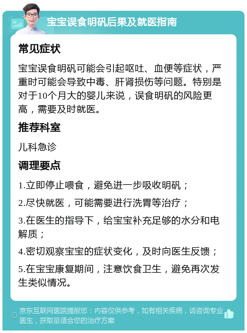 宝宝误食明矾后果及就医指南 常见症状 宝宝误食明矾可能会引起呕吐、血便等症状，严重时可能会导致中毒、肝肾损伤等问题。特别是对于10个月大的婴儿来说，误食明矾的风险更高，需要及时就医。 推荐科室 儿科急诊 调理要点 1.立即停止喂食，避免进一步吸收明矾； 2.尽快就医，可能需要进行洗胃等治疗； 3.在医生的指导下，给宝宝补充足够的水分和电解质； 4.密切观察宝宝的症状变化，及时向医生反馈； 5.在宝宝康复期间，注意饮食卫生，避免再次发生类似情况。