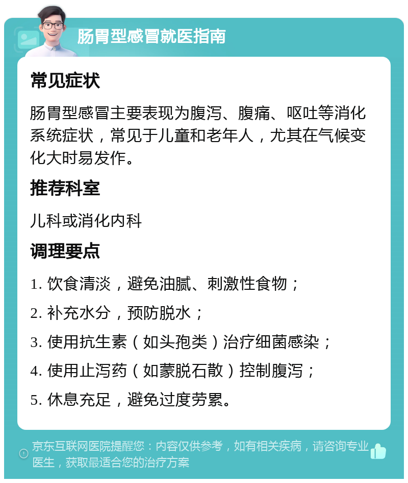 肠胃型感冒就医指南 常见症状 肠胃型感冒主要表现为腹泻、腹痛、呕吐等消化系统症状，常见于儿童和老年人，尤其在气候变化大时易发作。 推荐科室 儿科或消化内科 调理要点 1. 饮食清淡，避免油腻、刺激性食物； 2. 补充水分，预防脱水； 3. 使用抗生素（如头孢类）治疗细菌感染； 4. 使用止泻药（如蒙脱石散）控制腹泻； 5. 休息充足，避免过度劳累。