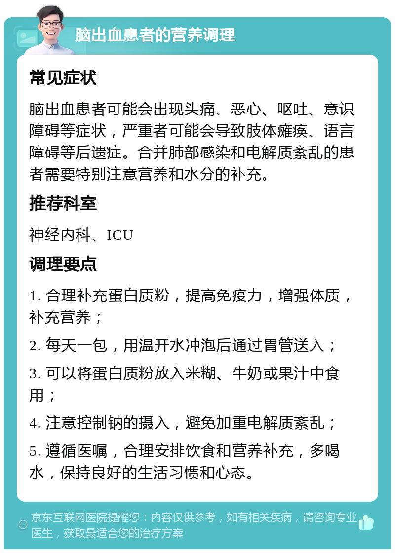 脑出血患者的营养调理 常见症状 脑出血患者可能会出现头痛、恶心、呕吐、意识障碍等症状，严重者可能会导致肢体瘫痪、语言障碍等后遗症。合并肺部感染和电解质紊乱的患者需要特别注意营养和水分的补充。 推荐科室 神经内科、ICU 调理要点 1. 合理补充蛋白质粉，提高免疫力，增强体质，补充营养； 2. 每天一包，用温开水冲泡后通过胃管送入； 3. 可以将蛋白质粉放入米糊、牛奶或果汁中食用； 4. 注意控制钠的摄入，避免加重电解质紊乱； 5. 遵循医嘱，合理安排饮食和营养补充，多喝水，保持良好的生活习惯和心态。