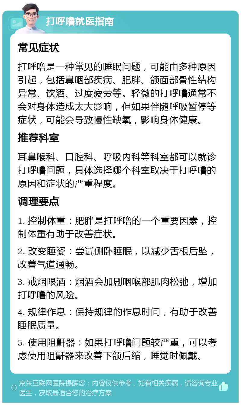 打呼噜就医指南 常见症状 打呼噜是一种常见的睡眠问题，可能由多种原因引起，包括鼻咽部疾病、肥胖、颌面部骨性结构异常、饮酒、过度疲劳等。轻微的打呼噜通常不会对身体造成太大影响，但如果伴随呼吸暂停等症状，可能会导致慢性缺氧，影响身体健康。 推荐科室 耳鼻喉科、口腔科、呼吸内科等科室都可以就诊打呼噜问题，具体选择哪个科室取决于打呼噜的原因和症状的严重程度。 调理要点 1. 控制体重：肥胖是打呼噜的一个重要因素，控制体重有助于改善症状。 2. 改变睡姿：尝试侧卧睡眠，以减少舌根后坠，改善气道通畅。 3. 戒烟限酒：烟酒会加剧咽喉部肌肉松弛，增加打呼噜的风险。 4. 规律作息：保持规律的作息时间，有助于改善睡眠质量。 5. 使用阻鼾器：如果打呼噜问题较严重，可以考虑使用阻鼾器来改善下颌后缩，睡觉时佩戴。