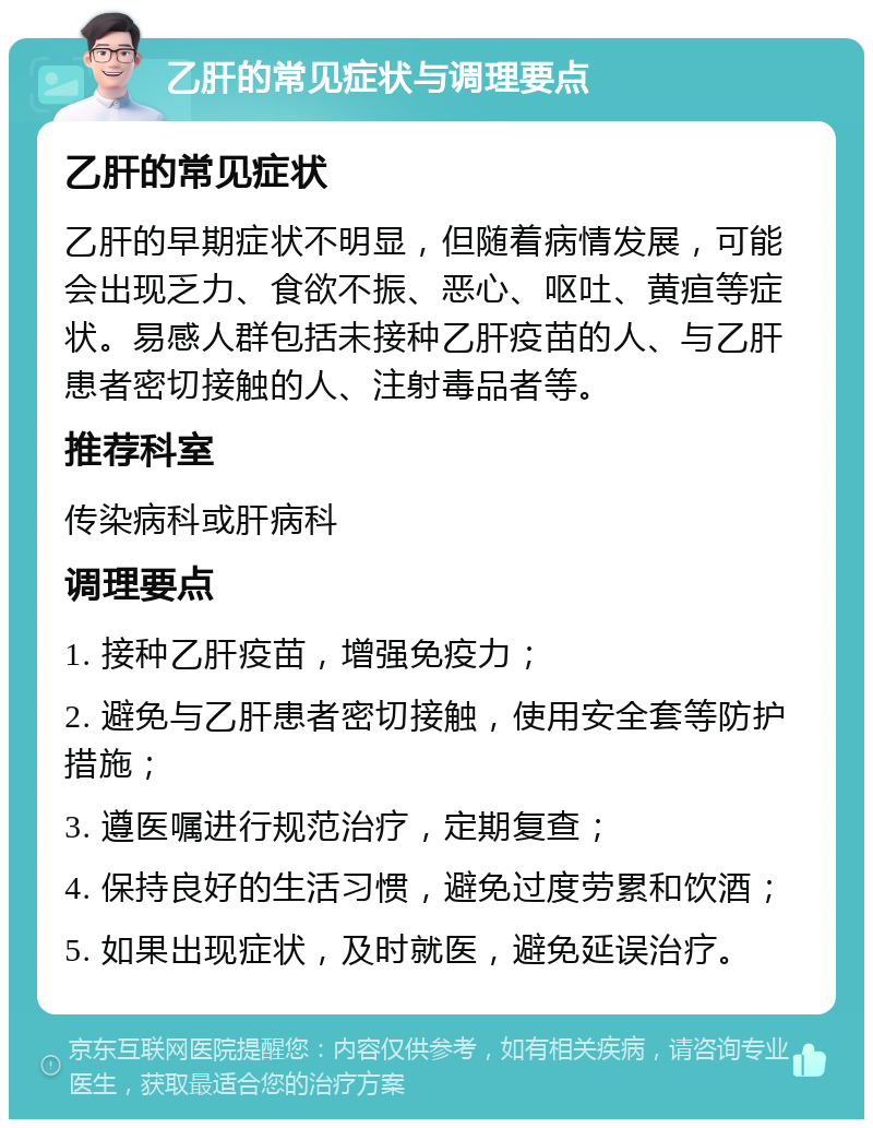 乙肝的常见症状与调理要点 乙肝的常见症状 乙肝的早期症状不明显，但随着病情发展，可能会出现乏力、食欲不振、恶心、呕吐、黄疸等症状。易感人群包括未接种乙肝疫苗的人、与乙肝患者密切接触的人、注射毒品者等。 推荐科室 传染病科或肝病科 调理要点 1. 接种乙肝疫苗，增强免疫力； 2. 避免与乙肝患者密切接触，使用安全套等防护措施； 3. 遵医嘱进行规范治疗，定期复查； 4. 保持良好的生活习惯，避免过度劳累和饮酒； 5. 如果出现症状，及时就医，避免延误治疗。