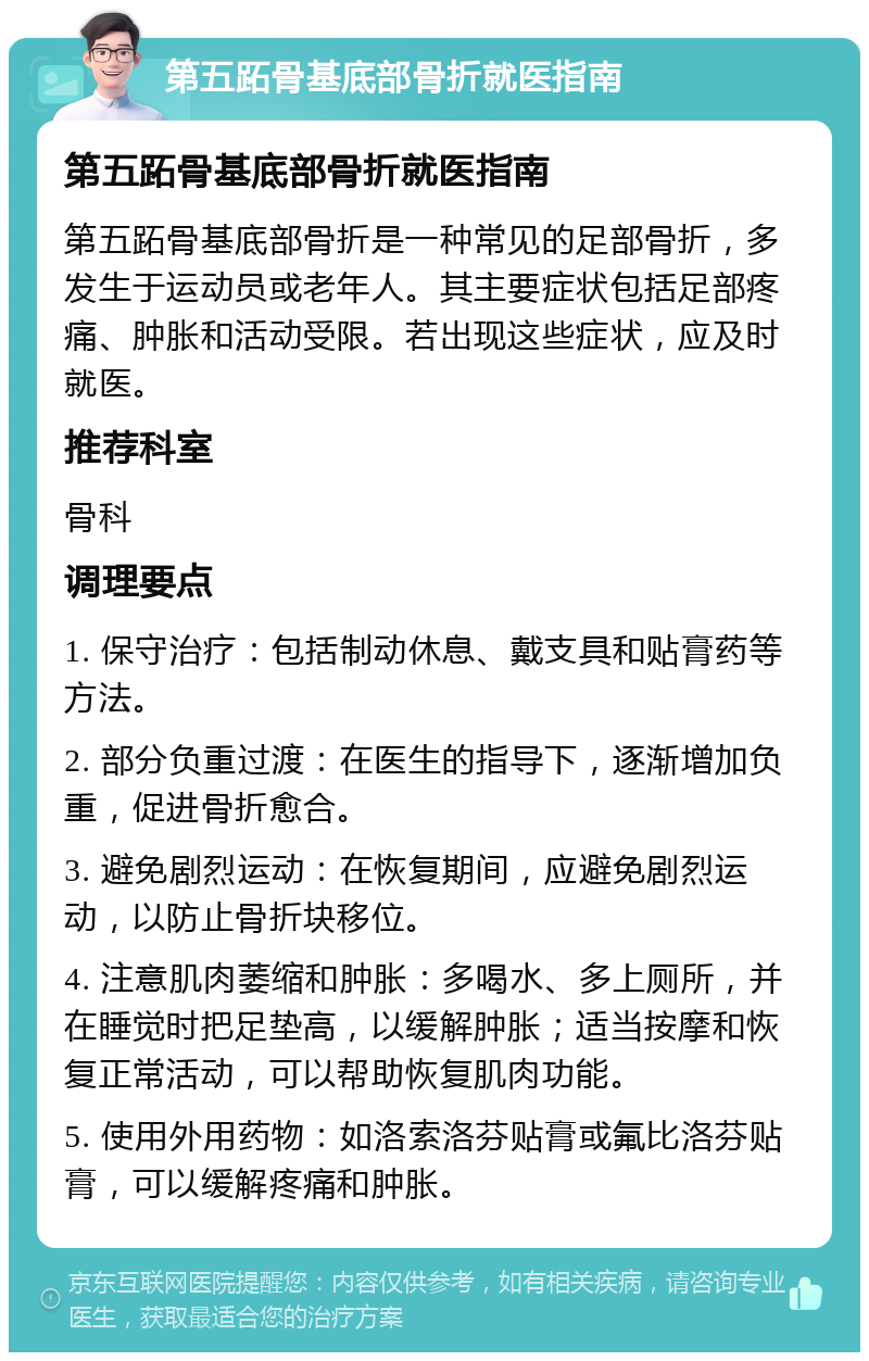 第五跖骨基底部骨折就医指南 第五跖骨基底部骨折就医指南 第五跖骨基底部骨折是一种常见的足部骨折，多发生于运动员或老年人。其主要症状包括足部疼痛、肿胀和活动受限。若出现这些症状，应及时就医。 推荐科室 骨科 调理要点 1. 保守治疗：包括制动休息、戴支具和贴膏药等方法。 2. 部分负重过渡：在医生的指导下，逐渐增加负重，促进骨折愈合。 3. 避免剧烈运动：在恢复期间，应避免剧烈运动，以防止骨折块移位。 4. 注意肌肉萎缩和肿胀：多喝水、多上厕所，并在睡觉时把足垫高，以缓解肿胀；适当按摩和恢复正常活动，可以帮助恢复肌肉功能。 5. 使用外用药物：如洛索洛芬贴膏或氟比洛芬贴膏，可以缓解疼痛和肿胀。