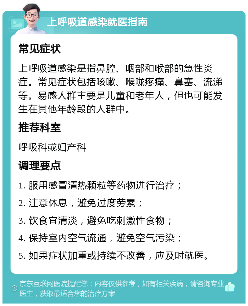 上呼吸道感染就医指南 常见症状 上呼吸道感染是指鼻腔、咽部和喉部的急性炎症。常见症状包括咳嗽、喉咙疼痛、鼻塞、流涕等。易感人群主要是儿童和老年人，但也可能发生在其他年龄段的人群中。 推荐科室 呼吸科或妇产科 调理要点 1. 服用感冒清热颗粒等药物进行治疗； 2. 注意休息，避免过度劳累； 3. 饮食宜清淡，避免吃刺激性食物； 4. 保持室内空气流通，避免空气污染； 5. 如果症状加重或持续不改善，应及时就医。