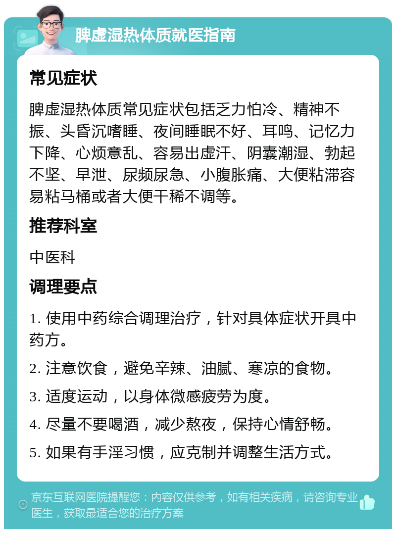 脾虚湿热体质就医指南 常见症状 脾虚湿热体质常见症状包括乏力怕冷、精神不振、头昏沉嗜睡、夜间睡眠不好、耳鸣、记忆力下降、心烦意乱、容易出虚汗、阴囊潮湿、勃起不坚、早泄、尿频尿急、小腹胀痛、大便粘滞容易粘马桶或者大便干稀不调等。 推荐科室 中医科 调理要点 1. 使用中药综合调理治疗，针对具体症状开具中药方。 2. 注意饮食，避免辛辣、油腻、寒凉的食物。 3. 适度运动，以身体微感疲劳为度。 4. 尽量不要喝酒，减少熬夜，保持心情舒畅。 5. 如果有手淫习惯，应克制并调整生活方式。