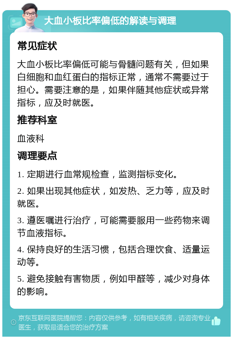 大血小板比率偏低的解读与调理 常见症状 大血小板比率偏低可能与骨髓问题有关，但如果白细胞和血红蛋白的指标正常，通常不需要过于担心。需要注意的是，如果伴随其他症状或异常指标，应及时就医。 推荐科室 血液科 调理要点 1. 定期进行血常规检查，监测指标变化。 2. 如果出现其他症状，如发热、乏力等，应及时就医。 3. 遵医嘱进行治疗，可能需要服用一些药物来调节血液指标。 4. 保持良好的生活习惯，包括合理饮食、适量运动等。 5. 避免接触有害物质，例如甲醛等，减少对身体的影响。