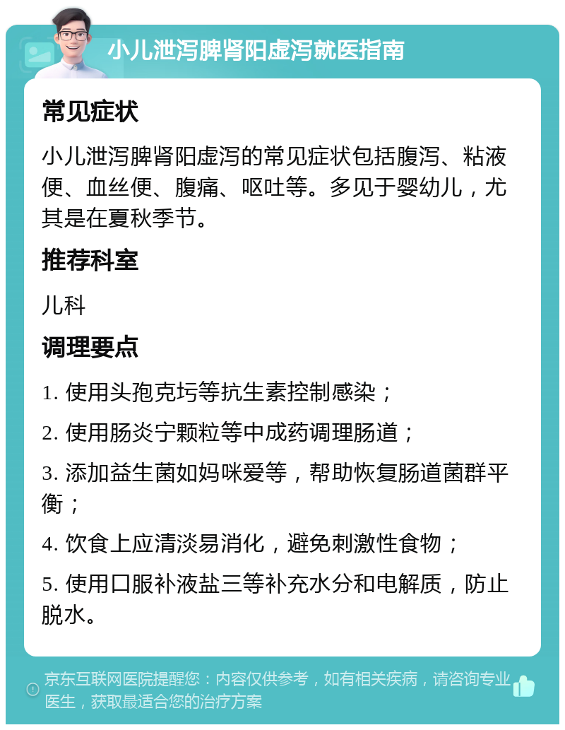 小儿泄泻脾肾阳虚泻就医指南 常见症状 小儿泄泻脾肾阳虚泻的常见症状包括腹泻、粘液便、血丝便、腹痛、呕吐等。多见于婴幼儿，尤其是在夏秋季节。 推荐科室 儿科 调理要点 1. 使用头孢克圬等抗生素控制感染； 2. 使用肠炎宁颗粒等中成药调理肠道； 3. 添加益生菌如妈咪爱等，帮助恢复肠道菌群平衡； 4. 饮食上应清淡易消化，避免刺激性食物； 5. 使用口服补液盐三等补充水分和电解质，防止脱水。