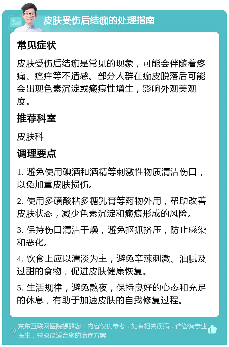 皮肤受伤后结痂的处理指南 常见症状 皮肤受伤后结痂是常见的现象，可能会伴随着疼痛、瘙痒等不适感。部分人群在痂皮脱落后可能会出现色素沉淀或瘢痕性增生，影响外观美观度。 推荐科室 皮肤科 调理要点 1. 避免使用碘酒和酒精等刺激性物质清洁伤口，以免加重皮肤损伤。 2. 使用多磺酸粘多糖乳膏等药物外用，帮助改善皮肤状态，减少色素沉淀和瘢痕形成的风险。 3. 保持伤口清洁干燥，避免抠抓挤压，防止感染和恶化。 4. 饮食上应以清淡为主，避免辛辣刺激、油腻及过甜的食物，促进皮肤健康恢复。 5. 生活规律，避免熬夜，保持良好的心态和充足的休息，有助于加速皮肤的自我修复过程。