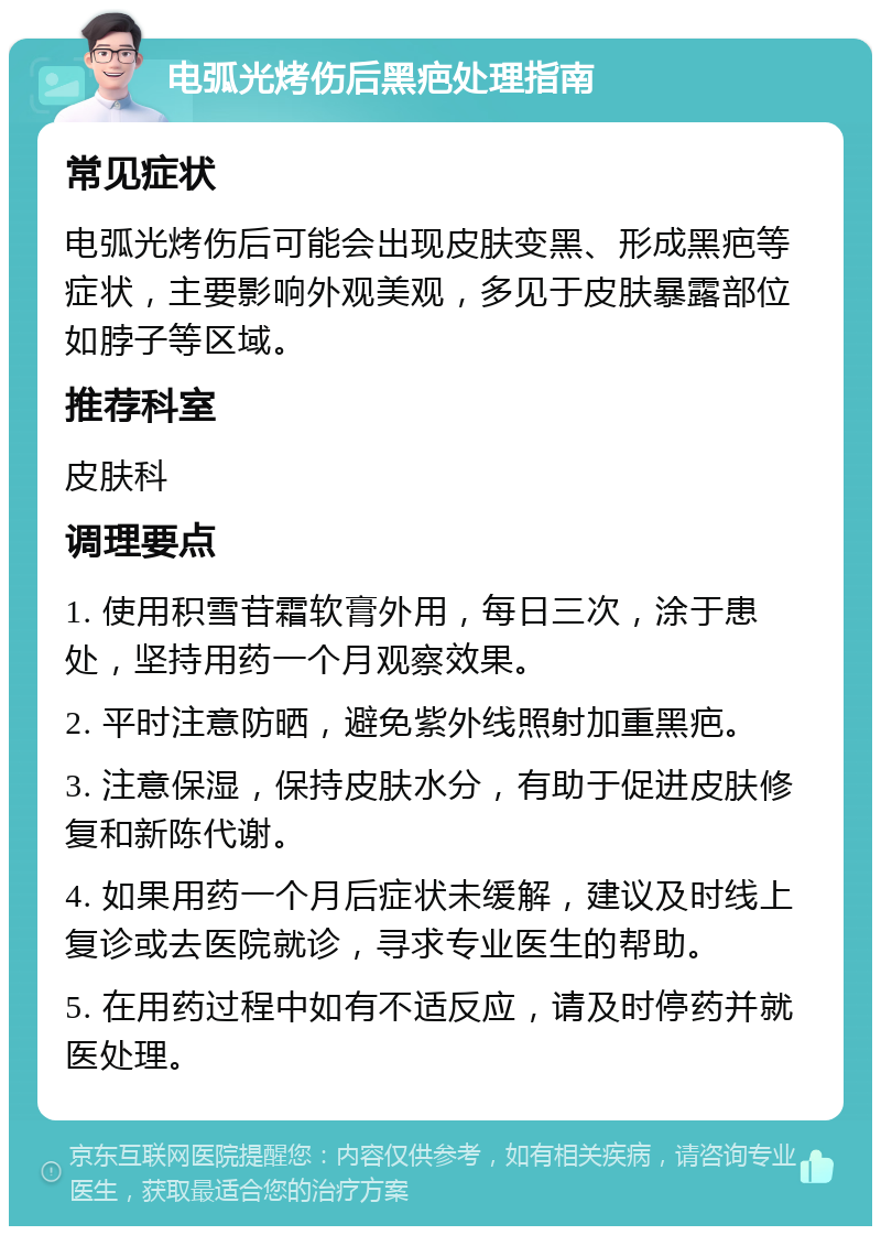 电弧光烤伤后黑疤处理指南 常见症状 电弧光烤伤后可能会出现皮肤变黑、形成黑疤等症状，主要影响外观美观，多见于皮肤暴露部位如脖子等区域。 推荐科室 皮肤科 调理要点 1. 使用积雪苷霜软膏外用，每日三次，涂于患处，坚持用药一个月观察效果。 2. 平时注意防晒，避免紫外线照射加重黑疤。 3. 注意保湿，保持皮肤水分，有助于促进皮肤修复和新陈代谢。 4. 如果用药一个月后症状未缓解，建议及时线上复诊或去医院就诊，寻求专业医生的帮助。 5. 在用药过程中如有不适反应，请及时停药并就医处理。