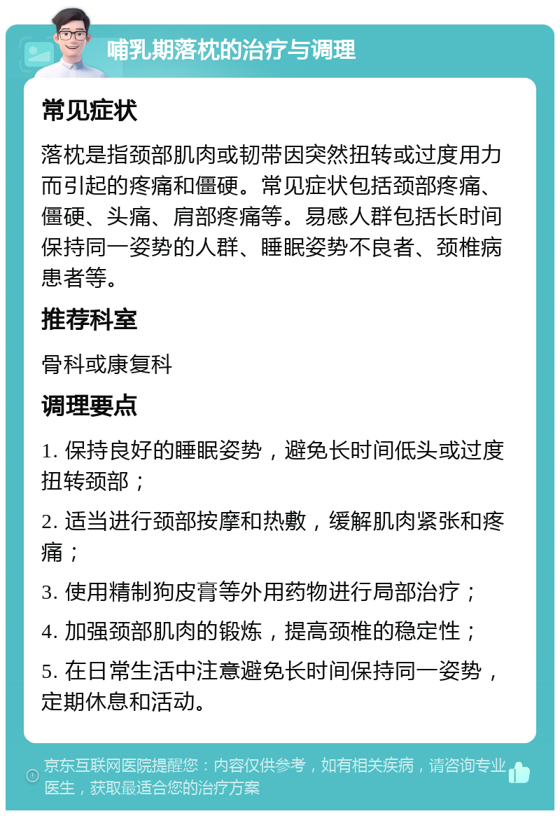 哺乳期落枕的治疗与调理 常见症状 落枕是指颈部肌肉或韧带因突然扭转或过度用力而引起的疼痛和僵硬。常见症状包括颈部疼痛、僵硬、头痛、肩部疼痛等。易感人群包括长时间保持同一姿势的人群、睡眠姿势不良者、颈椎病患者等。 推荐科室 骨科或康复科 调理要点 1. 保持良好的睡眠姿势，避免长时间低头或过度扭转颈部； 2. 适当进行颈部按摩和热敷，缓解肌肉紧张和疼痛； 3. 使用精制狗皮膏等外用药物进行局部治疗； 4. 加强颈部肌肉的锻炼，提高颈椎的稳定性； 5. 在日常生活中注意避免长时间保持同一姿势，定期休息和活动。