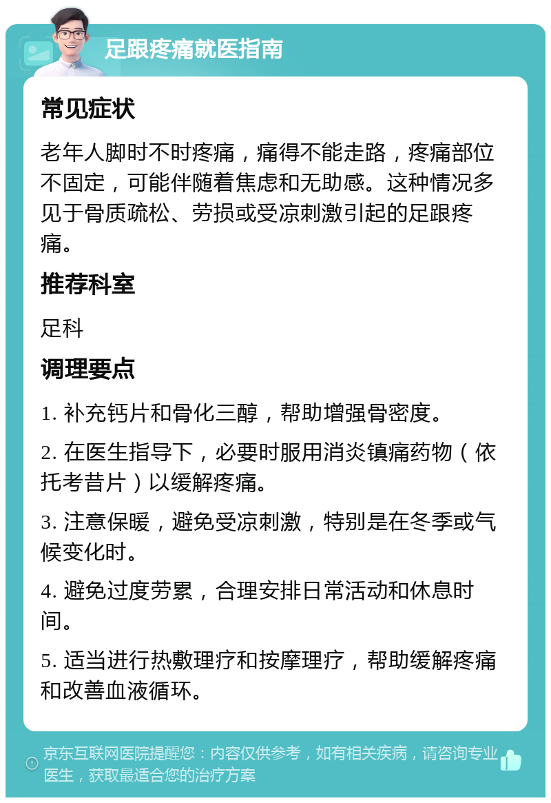 足跟疼痛就医指南 常见症状 老年人脚时不时疼痛，痛得不能走路，疼痛部位不固定，可能伴随着焦虑和无助感。这种情况多见于骨质疏松、劳损或受凉刺激引起的足跟疼痛。 推荐科室 足科 调理要点 1. 补充钙片和骨化三醇，帮助增强骨密度。 2. 在医生指导下，必要时服用消炎镇痛药物（依托考昔片）以缓解疼痛。 3. 注意保暖，避免受凉刺激，特别是在冬季或气候变化时。 4. 避免过度劳累，合理安排日常活动和休息时间。 5. 适当进行热敷理疗和按摩理疗，帮助缓解疼痛和改善血液循环。