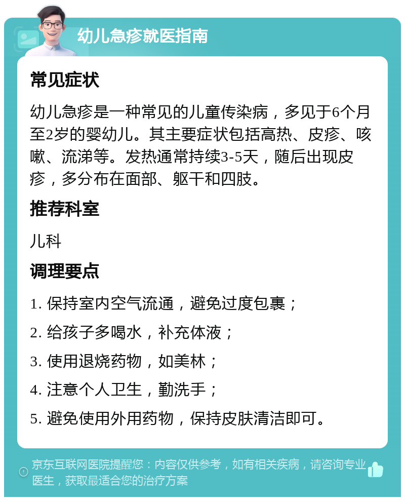 幼儿急疹就医指南 常见症状 幼儿急疹是一种常见的儿童传染病，多见于6个月至2岁的婴幼儿。其主要症状包括高热、皮疹、咳嗽、流涕等。发热通常持续3-5天，随后出现皮疹，多分布在面部、躯干和四肢。 推荐科室 儿科 调理要点 1. 保持室内空气流通，避免过度包裹； 2. 给孩子多喝水，补充体液； 3. 使用退烧药物，如美林； 4. 注意个人卫生，勤洗手； 5. 避免使用外用药物，保持皮肤清洁即可。