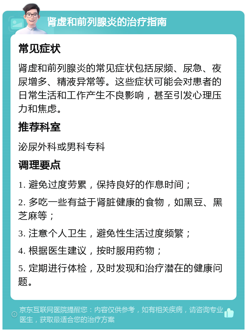 肾虚和前列腺炎的治疗指南 常见症状 肾虚和前列腺炎的常见症状包括尿频、尿急、夜尿增多、精液异常等。这些症状可能会对患者的日常生活和工作产生不良影响，甚至引发心理压力和焦虑。 推荐科室 泌尿外科或男科专科 调理要点 1. 避免过度劳累，保持良好的作息时间； 2. 多吃一些有益于肾脏健康的食物，如黑豆、黑芝麻等； 3. 注意个人卫生，避免性生活过度频繁； 4. 根据医生建议，按时服用药物； 5. 定期进行体检，及时发现和治疗潜在的健康问题。