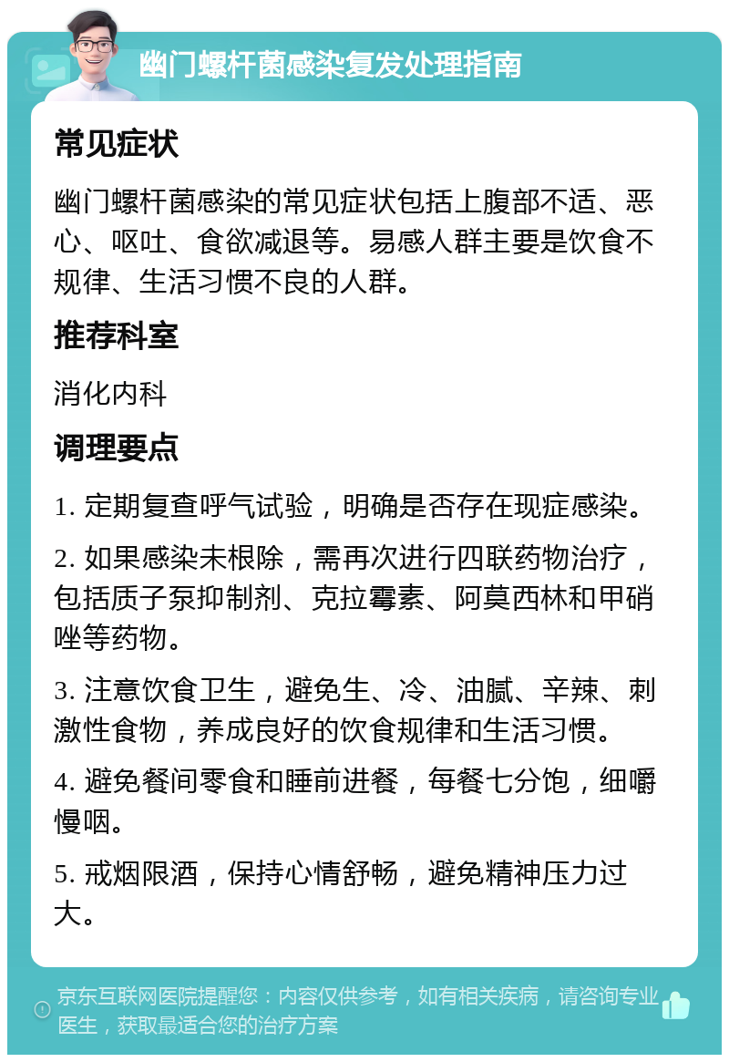 幽门螺杆菌感染复发处理指南 常见症状 幽门螺杆菌感染的常见症状包括上腹部不适、恶心、呕吐、食欲减退等。易感人群主要是饮食不规律、生活习惯不良的人群。 推荐科室 消化内科 调理要点 1. 定期复查呼气试验，明确是否存在现症感染。 2. 如果感染未根除，需再次进行四联药物治疗，包括质子泵抑制剂、克拉霉素、阿莫西林和甲硝唑等药物。 3. 注意饮食卫生，避免生、冷、油腻、辛辣、刺激性食物，养成良好的饮食规律和生活习惯。 4. 避免餐间零食和睡前进餐，每餐七分饱，细嚼慢咽。 5. 戒烟限酒，保持心情舒畅，避免精神压力过大。