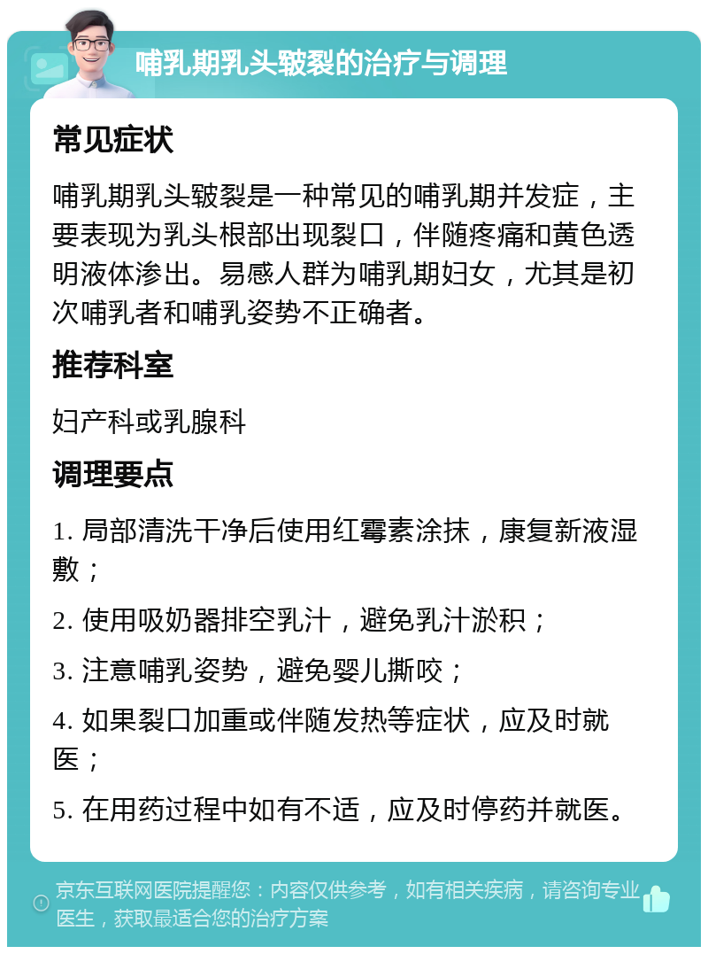 哺乳期乳头皲裂的治疗与调理 常见症状 哺乳期乳头皲裂是一种常见的哺乳期并发症，主要表现为乳头根部出现裂口，伴随疼痛和黄色透明液体渗出。易感人群为哺乳期妇女，尤其是初次哺乳者和哺乳姿势不正确者。 推荐科室 妇产科或乳腺科 调理要点 1. 局部清洗干净后使用红霉素涂抹，康复新液湿敷； 2. 使用吸奶器排空乳汁，避免乳汁淤积； 3. 注意哺乳姿势，避免婴儿撕咬； 4. 如果裂口加重或伴随发热等症状，应及时就医； 5. 在用药过程中如有不适，应及时停药并就医。