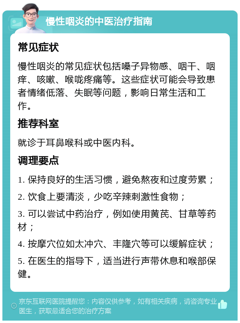 慢性咽炎的中医治疗指南 常见症状 慢性咽炎的常见症状包括嗓子异物感、咽干、咽痒、咳嗽、喉咙疼痛等。这些症状可能会导致患者情绪低落、失眠等问题，影响日常生活和工作。 推荐科室 就诊于耳鼻喉科或中医内科。 调理要点 1. 保持良好的生活习惯，避免熬夜和过度劳累； 2. 饮食上要清淡，少吃辛辣刺激性食物； 3. 可以尝试中药治疗，例如使用黄芪、甘草等药材； 4. 按摩穴位如太冲穴、丰隆穴等可以缓解症状； 5. 在医生的指导下，适当进行声带休息和喉部保健。