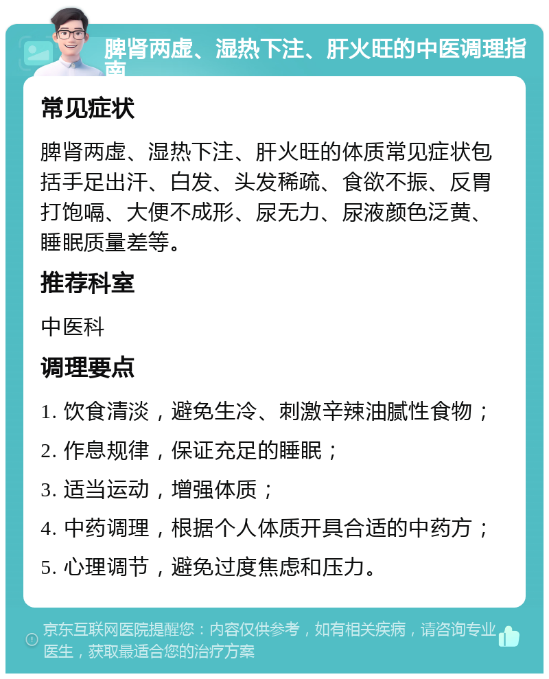 脾肾两虚、湿热下注、肝火旺的中医调理指南 常见症状 脾肾两虚、湿热下注、肝火旺的体质常见症状包括手足出汗、白发、头发稀疏、食欲不振、反胃打饱嗝、大便不成形、尿无力、尿液颜色泛黄、睡眠质量差等。 推荐科室 中医科 调理要点 1. 饮食清淡，避免生冷、刺激辛辣油腻性食物； 2. 作息规律，保证充足的睡眠； 3. 适当运动，增强体质； 4. 中药调理，根据个人体质开具合适的中药方； 5. 心理调节，避免过度焦虑和压力。