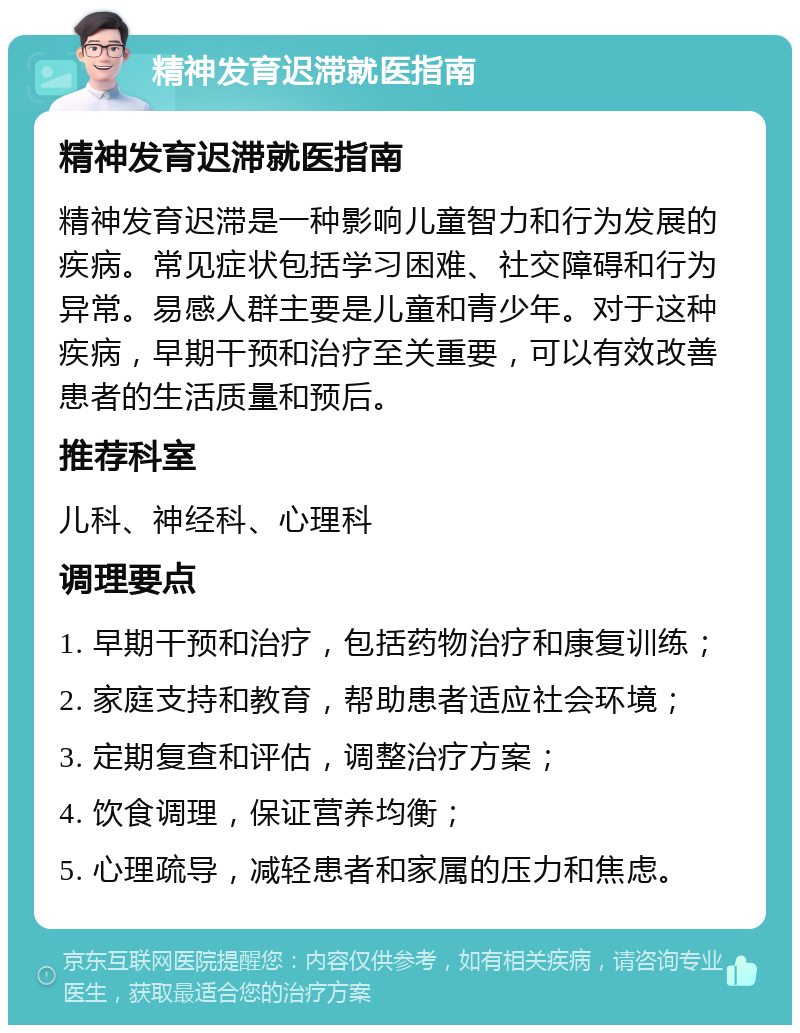 精神发育迟滞就医指南 精神发育迟滞就医指南 精神发育迟滞是一种影响儿童智力和行为发展的疾病。常见症状包括学习困难、社交障碍和行为异常。易感人群主要是儿童和青少年。对于这种疾病，早期干预和治疗至关重要，可以有效改善患者的生活质量和预后。 推荐科室 儿科、神经科、心理科 调理要点 1. 早期干预和治疗，包括药物治疗和康复训练； 2. 家庭支持和教育，帮助患者适应社会环境； 3. 定期复查和评估，调整治疗方案； 4. 饮食调理，保证营养均衡； 5. 心理疏导，减轻患者和家属的压力和焦虑。