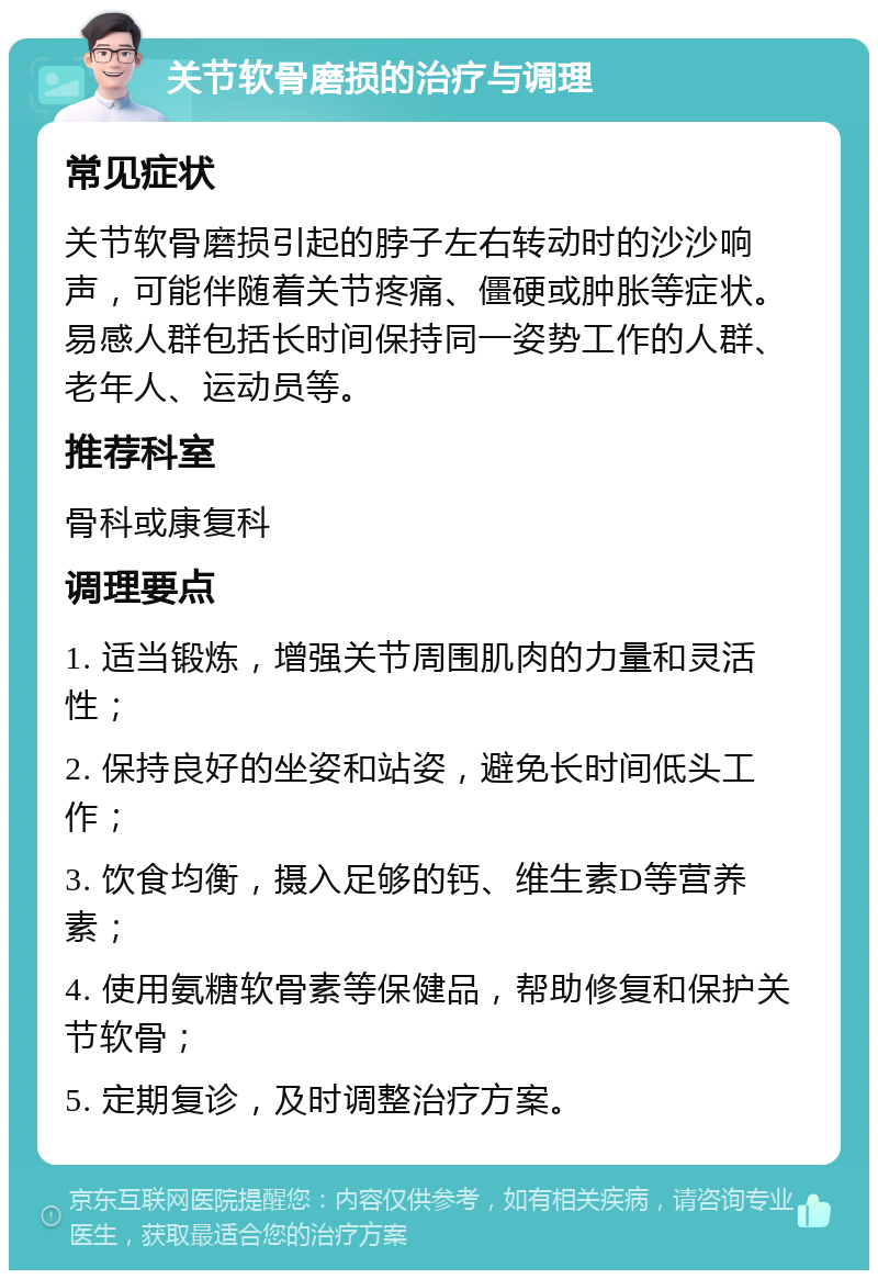 关节软骨磨损的治疗与调理 常见症状 关节软骨磨损引起的脖子左右转动时的沙沙响声，可能伴随着关节疼痛、僵硬或肿胀等症状。易感人群包括长时间保持同一姿势工作的人群、老年人、运动员等。 推荐科室 骨科或康复科 调理要点 1. 适当锻炼，增强关节周围肌肉的力量和灵活性； 2. 保持良好的坐姿和站姿，避免长时间低头工作； 3. 饮食均衡，摄入足够的钙、维生素D等营养素； 4. 使用氨糖软骨素等保健品，帮助修复和保护关节软骨； 5. 定期复诊，及时调整治疗方案。