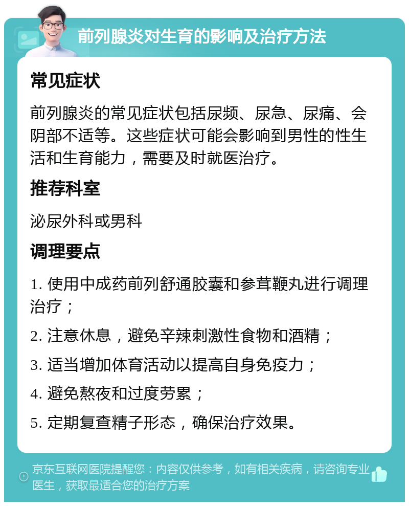 前列腺炎对生育的影响及治疗方法 常见症状 前列腺炎的常见症状包括尿频、尿急、尿痛、会阴部不适等。这些症状可能会影响到男性的性生活和生育能力，需要及时就医治疗。 推荐科室 泌尿外科或男科 调理要点 1. 使用中成药前列舒通胶囊和参茸鞭丸进行调理治疗； 2. 注意休息，避免辛辣刺激性食物和酒精； 3. 适当增加体育活动以提高自身免疫力； 4. 避免熬夜和过度劳累； 5. 定期复查精子形态，确保治疗效果。