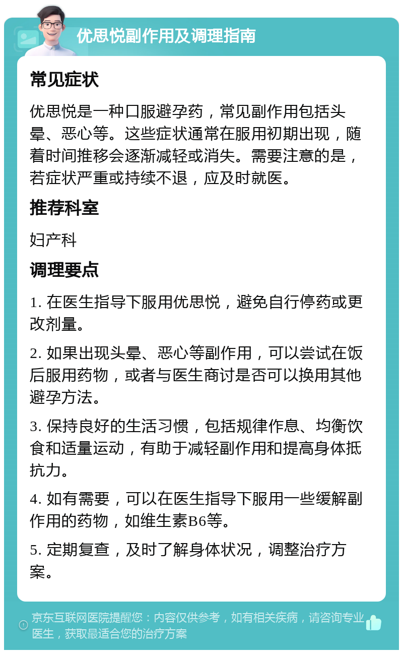 优思悦副作用及调理指南 常见症状 优思悦是一种口服避孕药，常见副作用包括头晕、恶心等。这些症状通常在服用初期出现，随着时间推移会逐渐减轻或消失。需要注意的是，若症状严重或持续不退，应及时就医。 推荐科室 妇产科 调理要点 1. 在医生指导下服用优思悦，避免自行停药或更改剂量。 2. 如果出现头晕、恶心等副作用，可以尝试在饭后服用药物，或者与医生商讨是否可以换用其他避孕方法。 3. 保持良好的生活习惯，包括规律作息、均衡饮食和适量运动，有助于减轻副作用和提高身体抵抗力。 4. 如有需要，可以在医生指导下服用一些缓解副作用的药物，如维生素B6等。 5. 定期复查，及时了解身体状况，调整治疗方案。