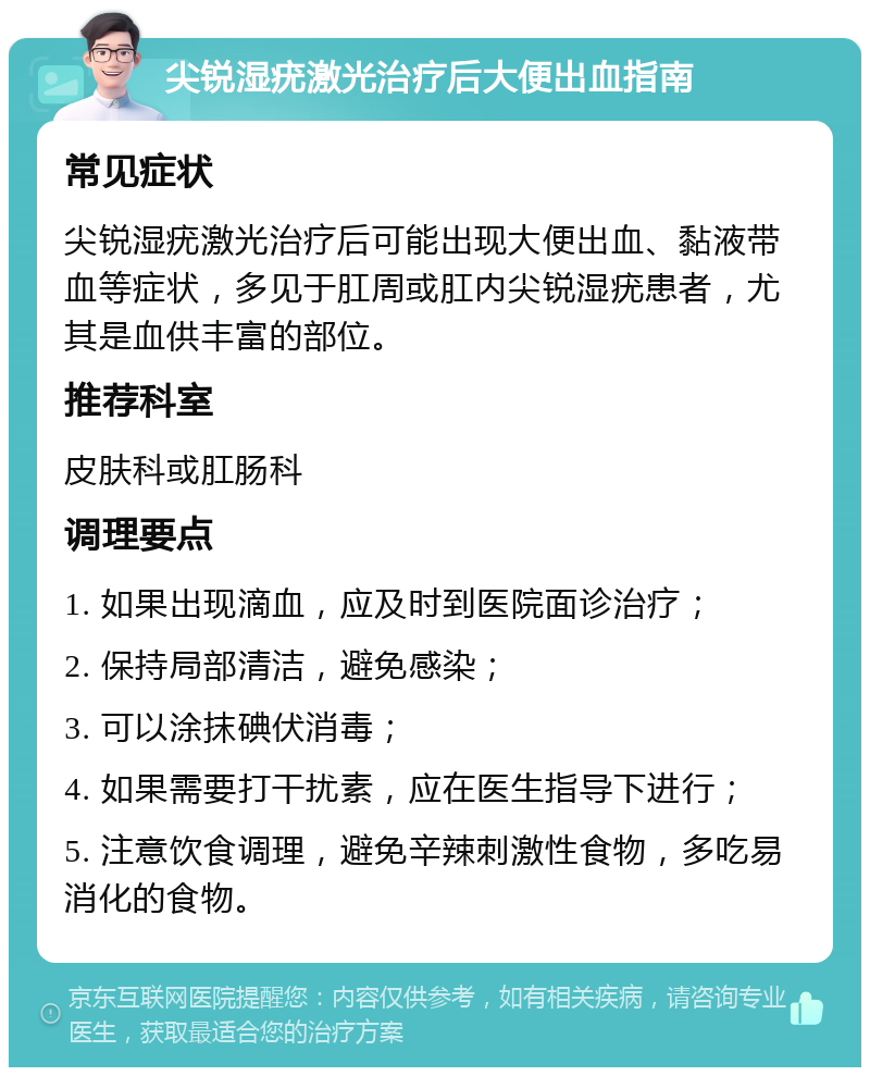 尖锐湿疣激光治疗后大便出血指南 常见症状 尖锐湿疣激光治疗后可能出现大便出血、黏液带血等症状，多见于肛周或肛内尖锐湿疣患者，尤其是血供丰富的部位。 推荐科室 皮肤科或肛肠科 调理要点 1. 如果出现滴血，应及时到医院面诊治疗； 2. 保持局部清洁，避免感染； 3. 可以涂抹碘伏消毒； 4. 如果需要打干扰素，应在医生指导下进行； 5. 注意饮食调理，避免辛辣刺激性食物，多吃易消化的食物。