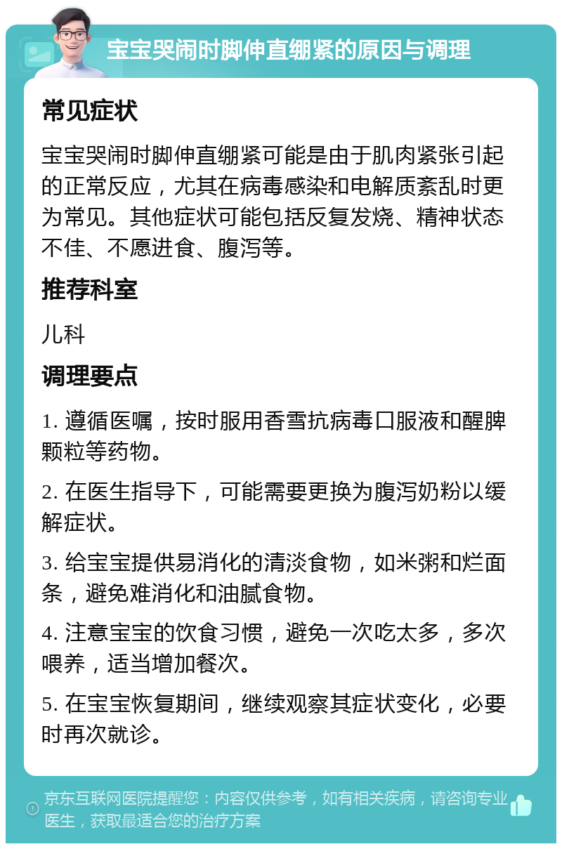 宝宝哭闹时脚伸直绷紧的原因与调理 常见症状 宝宝哭闹时脚伸直绷紧可能是由于肌肉紧张引起的正常反应，尤其在病毒感染和电解质紊乱时更为常见。其他症状可能包括反复发烧、精神状态不佳、不愿进食、腹泻等。 推荐科室 儿科 调理要点 1. 遵循医嘱，按时服用香雪抗病毒口服液和醒脾颗粒等药物。 2. 在医生指导下，可能需要更换为腹泻奶粉以缓解症状。 3. 给宝宝提供易消化的清淡食物，如米粥和烂面条，避免难消化和油腻食物。 4. 注意宝宝的饮食习惯，避免一次吃太多，多次喂养，适当增加餐次。 5. 在宝宝恢复期间，继续观察其症状变化，必要时再次就诊。