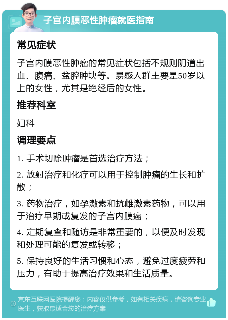 子宫内膜恶性肿瘤就医指南 常见症状 子宫内膜恶性肿瘤的常见症状包括不规则阴道出血、腹痛、盆腔肿块等。易感人群主要是50岁以上的女性，尤其是绝经后的女性。 推荐科室 妇科 调理要点 1. 手术切除肿瘤是首选治疗方法； 2. 放射治疗和化疗可以用于控制肿瘤的生长和扩散； 3. 药物治疗，如孕激素和抗雌激素药物，可以用于治疗早期或复发的子宫内膜癌； 4. 定期复查和随访是非常重要的，以便及时发现和处理可能的复发或转移； 5. 保持良好的生活习惯和心态，避免过度疲劳和压力，有助于提高治疗效果和生活质量。