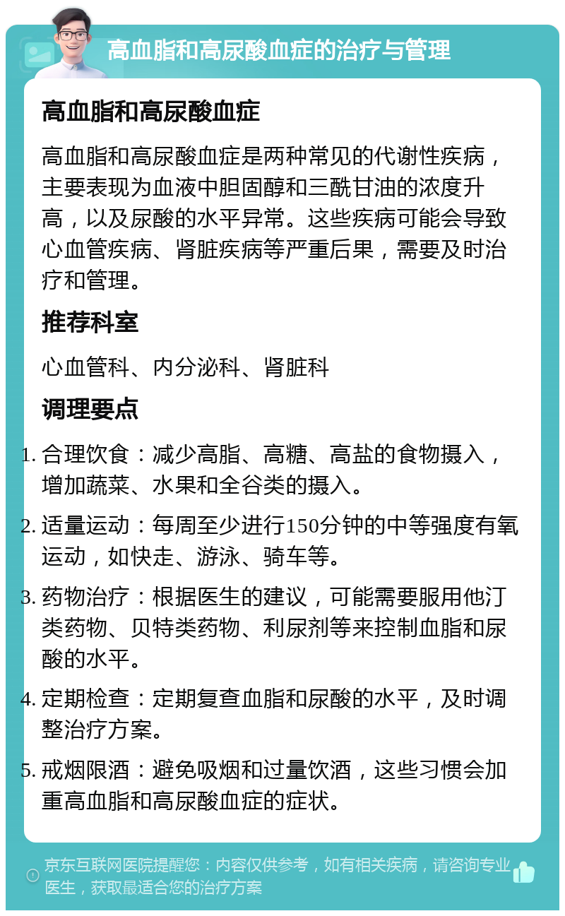 高血脂和高尿酸血症的治疗与管理 高血脂和高尿酸血症 高血脂和高尿酸血症是两种常见的代谢性疾病，主要表现为血液中胆固醇和三酰甘油的浓度升高，以及尿酸的水平异常。这些疾病可能会导致心血管疾病、肾脏疾病等严重后果，需要及时治疗和管理。 推荐科室 心血管科、内分泌科、肾脏科 调理要点 合理饮食：减少高脂、高糖、高盐的食物摄入，增加蔬菜、水果和全谷类的摄入。 适量运动：每周至少进行150分钟的中等强度有氧运动，如快走、游泳、骑车等。 药物治疗：根据医生的建议，可能需要服用他汀类药物、贝特类药物、利尿剂等来控制血脂和尿酸的水平。 定期检查：定期复查血脂和尿酸的水平，及时调整治疗方案。 戒烟限酒：避免吸烟和过量饮酒，这些习惯会加重高血脂和高尿酸血症的症状。