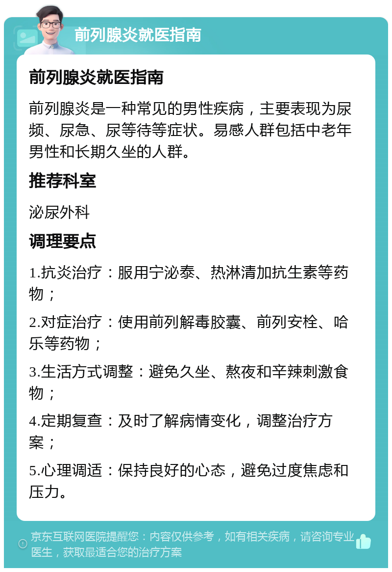 前列腺炎就医指南 前列腺炎就医指南 前列腺炎是一种常见的男性疾病，主要表现为尿频、尿急、尿等待等症状。易感人群包括中老年男性和长期久坐的人群。 推荐科室 泌尿外科 调理要点 1.抗炎治疗：服用宁泌泰、热淋清加抗生素等药物； 2.对症治疗：使用前列解毒胶囊、前列安栓、哈乐等药物； 3.生活方式调整：避免久坐、熬夜和辛辣刺激食物； 4.定期复查：及时了解病情变化，调整治疗方案； 5.心理调适：保持良好的心态，避免过度焦虑和压力。