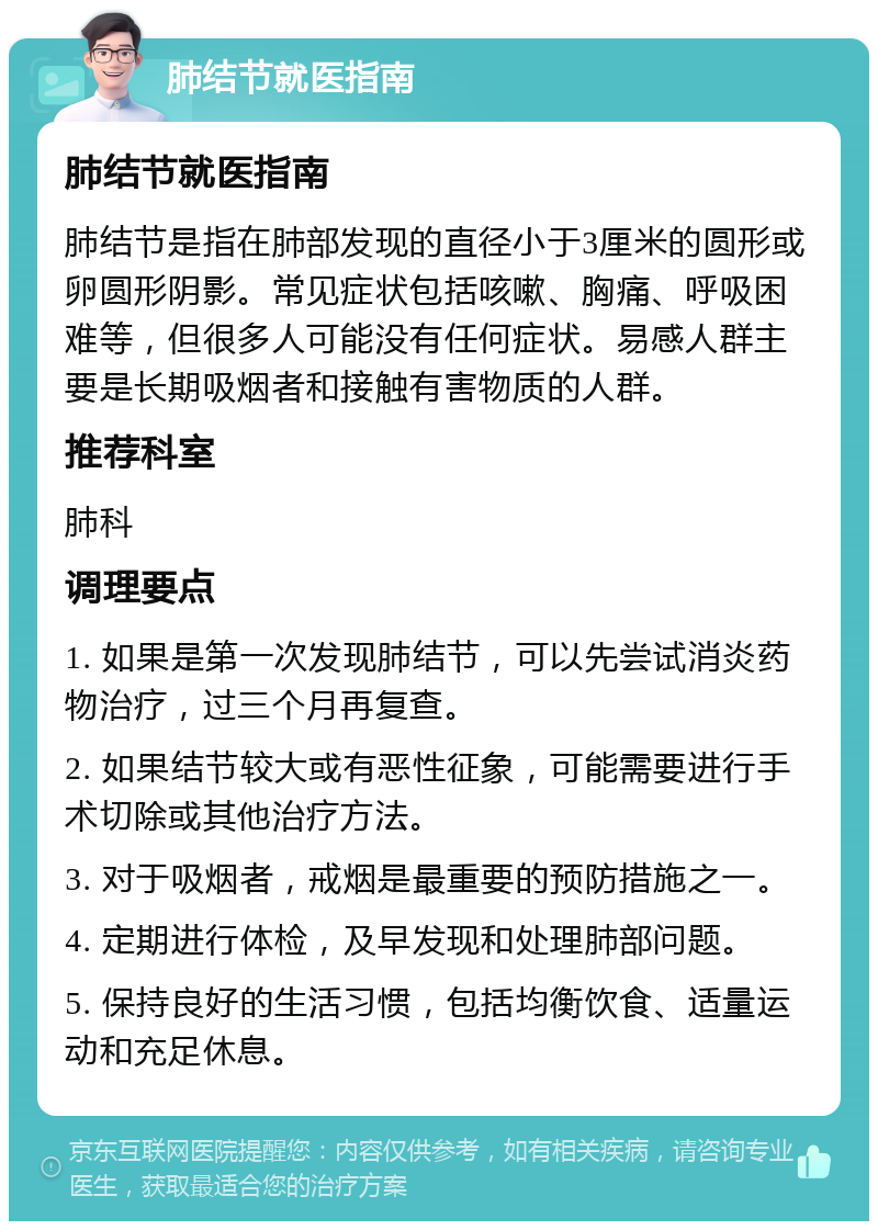 肺结节就医指南 肺结节就医指南 肺结节是指在肺部发现的直径小于3厘米的圆形或卵圆形阴影。常见症状包括咳嗽、胸痛、呼吸困难等，但很多人可能没有任何症状。易感人群主要是长期吸烟者和接触有害物质的人群。 推荐科室 肺科 调理要点 1. 如果是第一次发现肺结节，可以先尝试消炎药物治疗，过三个月再复查。 2. 如果结节较大或有恶性征象，可能需要进行手术切除或其他治疗方法。 3. 对于吸烟者，戒烟是最重要的预防措施之一。 4. 定期进行体检，及早发现和处理肺部问题。 5. 保持良好的生活习惯，包括均衡饮食、适量运动和充足休息。