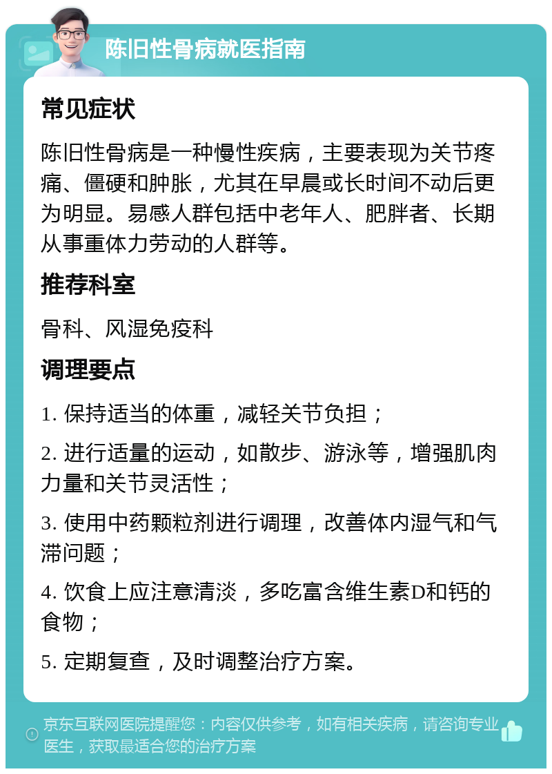 陈旧性骨病就医指南 常见症状 陈旧性骨病是一种慢性疾病，主要表现为关节疼痛、僵硬和肿胀，尤其在早晨或长时间不动后更为明显。易感人群包括中老年人、肥胖者、长期从事重体力劳动的人群等。 推荐科室 骨科、风湿免疫科 调理要点 1. 保持适当的体重，减轻关节负担； 2. 进行适量的运动，如散步、游泳等，增强肌肉力量和关节灵活性； 3. 使用中药颗粒剂进行调理，改善体内湿气和气滞问题； 4. 饮食上应注意清淡，多吃富含维生素D和钙的食物； 5. 定期复查，及时调整治疗方案。