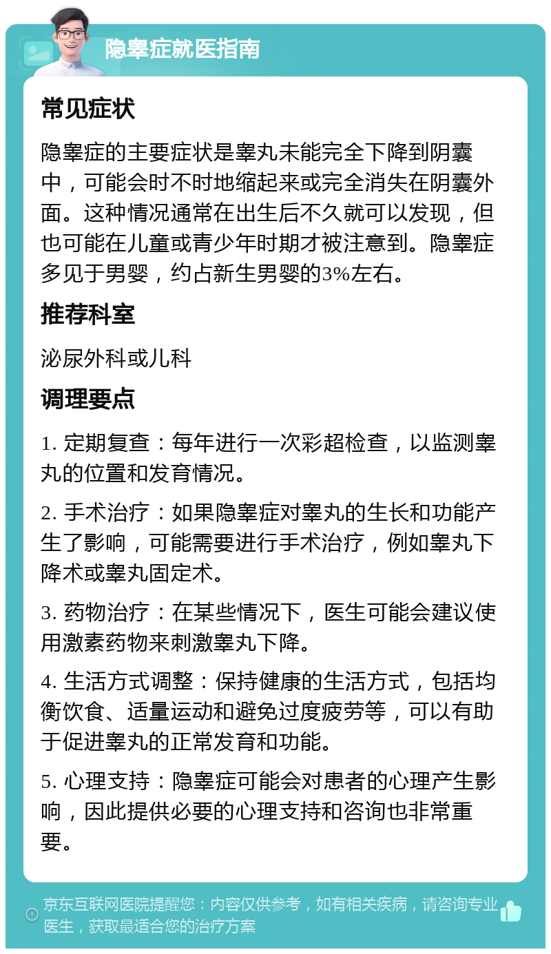 隐睾症就医指南 常见症状 隐睾症的主要症状是睾丸未能完全下降到阴囊中，可能会时不时地缩起来或完全消失在阴囊外面。这种情况通常在出生后不久就可以发现，但也可能在儿童或青少年时期才被注意到。隐睾症多见于男婴，约占新生男婴的3%左右。 推荐科室 泌尿外科或儿科 调理要点 1. 定期复查：每年进行一次彩超检查，以监测睾丸的位置和发育情况。 2. 手术治疗：如果隐睾症对睾丸的生长和功能产生了影响，可能需要进行手术治疗，例如睾丸下降术或睾丸固定术。 3. 药物治疗：在某些情况下，医生可能会建议使用激素药物来刺激睾丸下降。 4. 生活方式调整：保持健康的生活方式，包括均衡饮食、适量运动和避免过度疲劳等，可以有助于促进睾丸的正常发育和功能。 5. 心理支持：隐睾症可能会对患者的心理产生影响，因此提供必要的心理支持和咨询也非常重要。