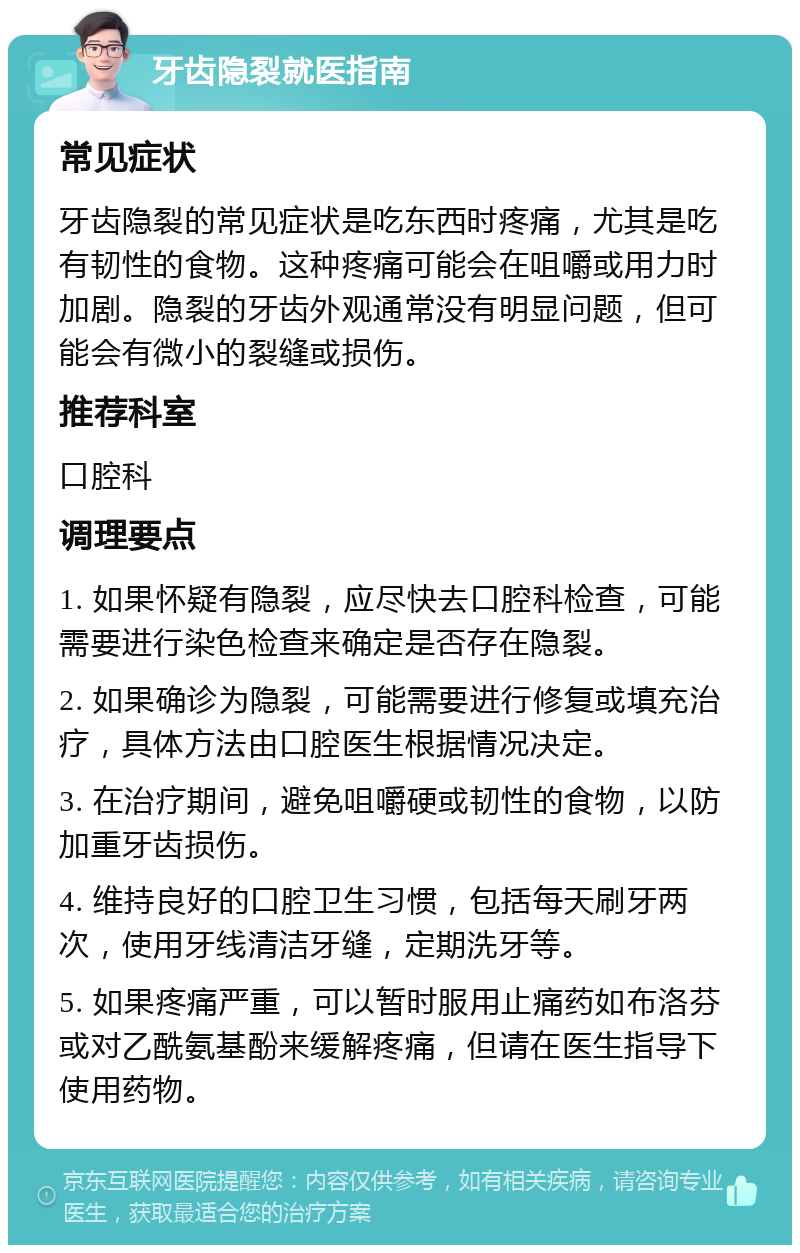 牙齿隐裂就医指南 常见症状 牙齿隐裂的常见症状是吃东西时疼痛，尤其是吃有韧性的食物。这种疼痛可能会在咀嚼或用力时加剧。隐裂的牙齿外观通常没有明显问题，但可能会有微小的裂缝或损伤。 推荐科室 口腔科 调理要点 1. 如果怀疑有隐裂，应尽快去口腔科检查，可能需要进行染色检查来确定是否存在隐裂。 2. 如果确诊为隐裂，可能需要进行修复或填充治疗，具体方法由口腔医生根据情况决定。 3. 在治疗期间，避免咀嚼硬或韧性的食物，以防加重牙齿损伤。 4. 维持良好的口腔卫生习惯，包括每天刷牙两次，使用牙线清洁牙缝，定期洗牙等。 5. 如果疼痛严重，可以暂时服用止痛药如布洛芬或对乙酰氨基酚来缓解疼痛，但请在医生指导下使用药物。