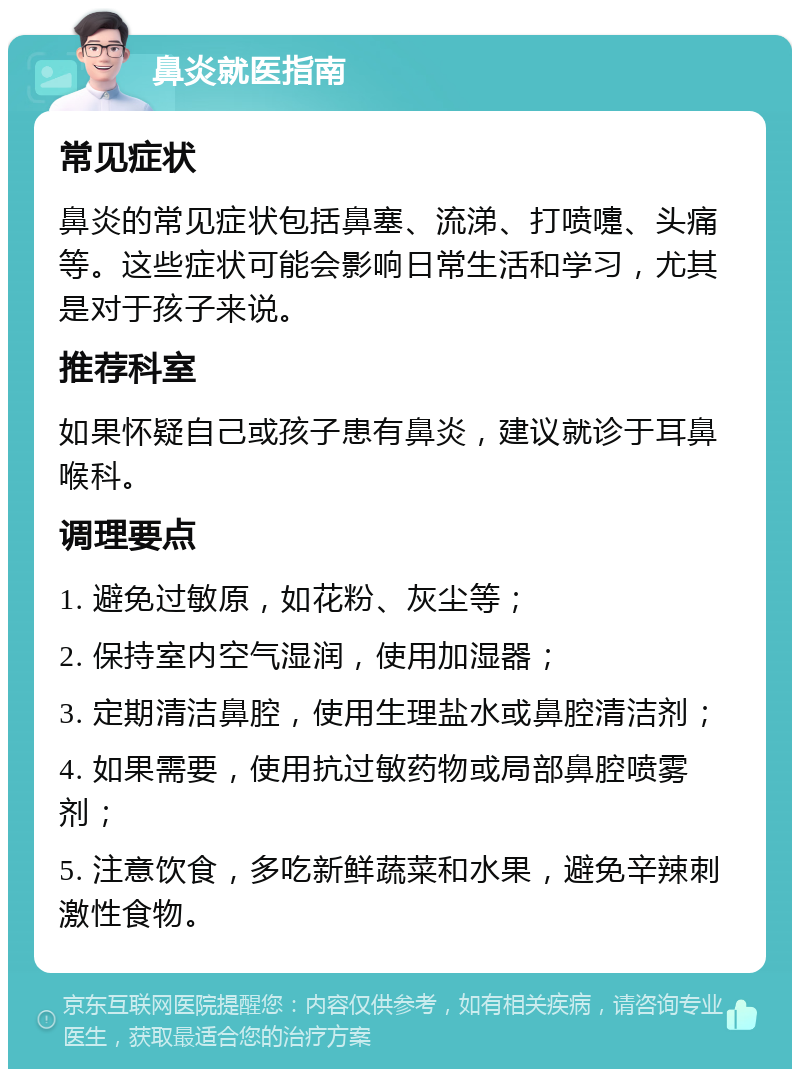 鼻炎就医指南 常见症状 鼻炎的常见症状包括鼻塞、流涕、打喷嚏、头痛等。这些症状可能会影响日常生活和学习，尤其是对于孩子来说。 推荐科室 如果怀疑自己或孩子患有鼻炎，建议就诊于耳鼻喉科。 调理要点 1. 避免过敏原，如花粉、灰尘等； 2. 保持室内空气湿润，使用加湿器； 3. 定期清洁鼻腔，使用生理盐水或鼻腔清洁剂； 4. 如果需要，使用抗过敏药物或局部鼻腔喷雾剂； 5. 注意饮食，多吃新鲜蔬菜和水果，避免辛辣刺激性食物。