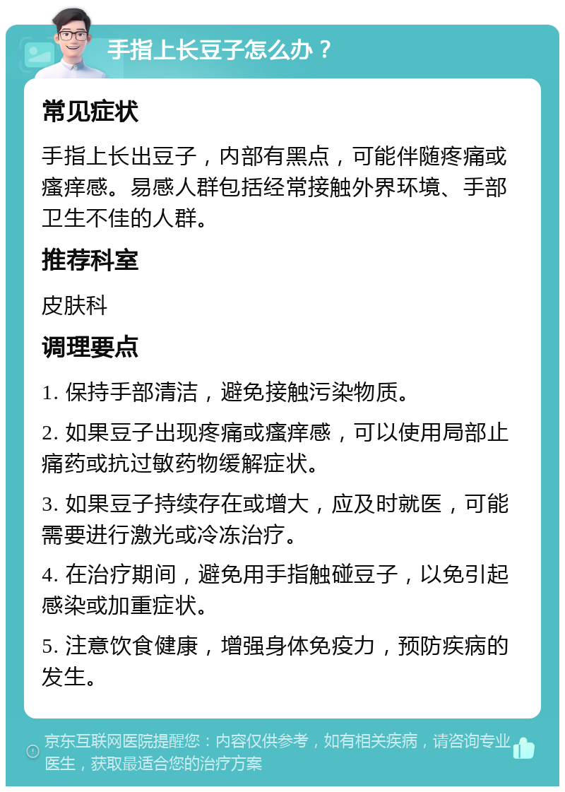 手指上长豆子怎么办？ 常见症状 手指上长出豆子，内部有黑点，可能伴随疼痛或瘙痒感。易感人群包括经常接触外界环境、手部卫生不佳的人群。 推荐科室 皮肤科 调理要点 1. 保持手部清洁，避免接触污染物质。 2. 如果豆子出现疼痛或瘙痒感，可以使用局部止痛药或抗过敏药物缓解症状。 3. 如果豆子持续存在或增大，应及时就医，可能需要进行激光或冷冻治疗。 4. 在治疗期间，避免用手指触碰豆子，以免引起感染或加重症状。 5. 注意饮食健康，增强身体免疫力，预防疾病的发生。