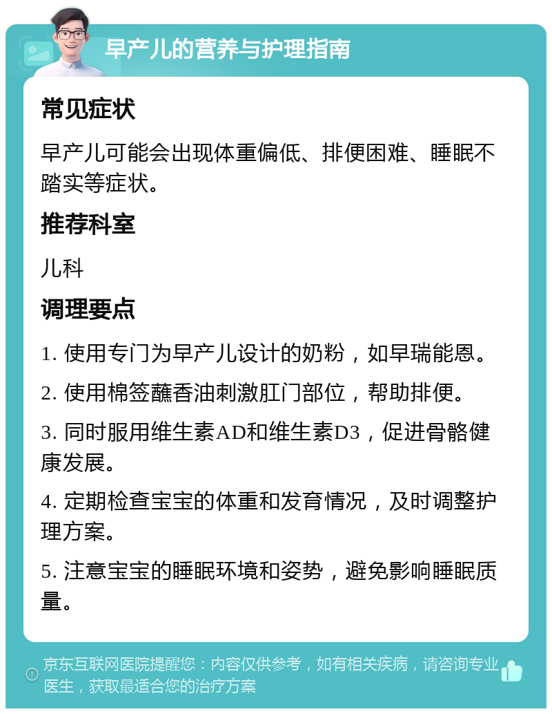 早产儿的营养与护理指南 常见症状 早产儿可能会出现体重偏低、排便困难、睡眠不踏实等症状。 推荐科室 儿科 调理要点 1. 使用专门为早产儿设计的奶粉，如早瑞能恩。 2. 使用棉签蘸香油刺激肛门部位，帮助排便。 3. 同时服用维生素AD和维生素D3，促进骨骼健康发展。 4. 定期检查宝宝的体重和发育情况，及时调整护理方案。 5. 注意宝宝的睡眠环境和姿势，避免影响睡眠质量。