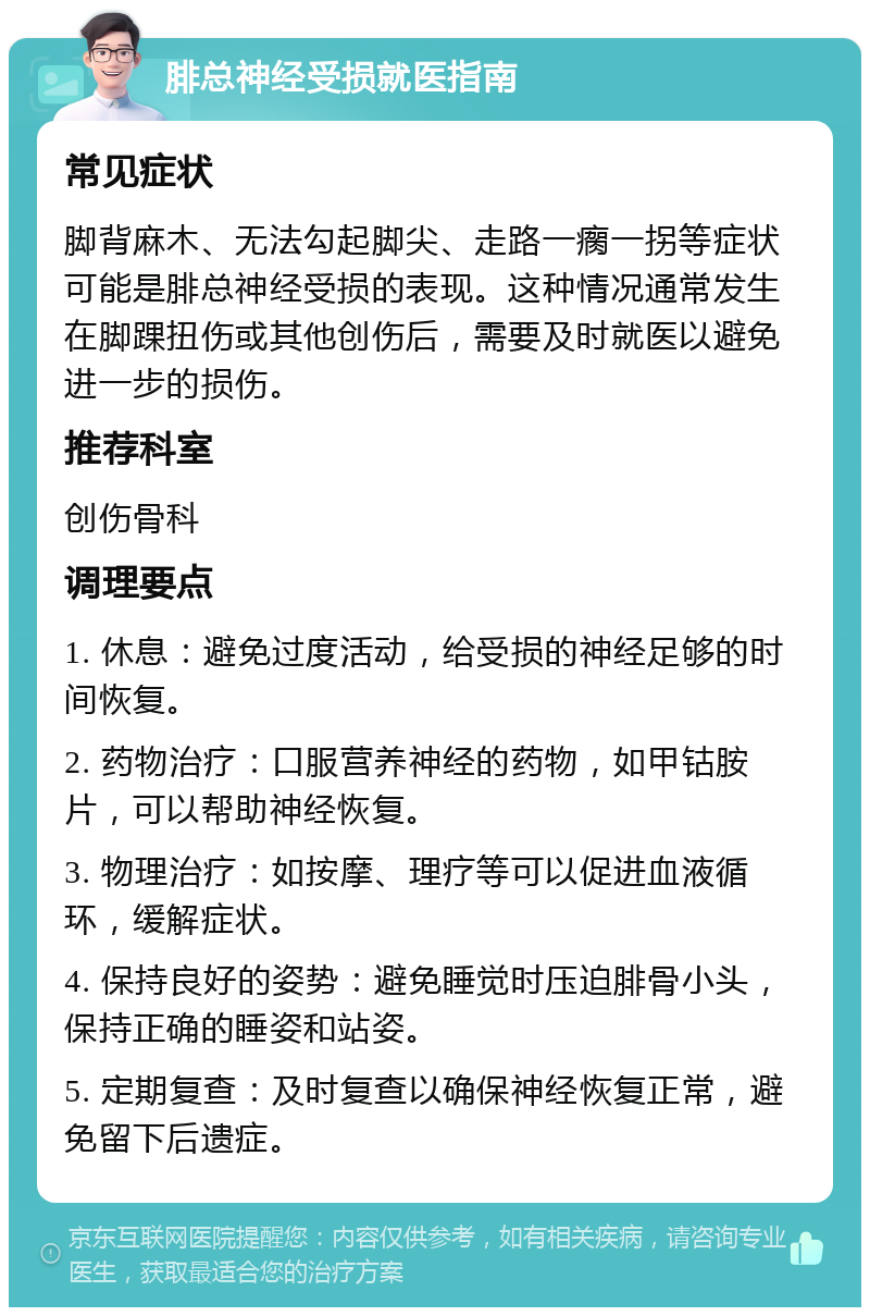 腓总神经受损就医指南 常见症状 脚背麻木、无法勾起脚尖、走路一瘸一拐等症状可能是腓总神经受损的表现。这种情况通常发生在脚踝扭伤或其他创伤后，需要及时就医以避免进一步的损伤。 推荐科室 创伤骨科 调理要点 1. 休息：避免过度活动，给受损的神经足够的时间恢复。 2. 药物治疗：口服营养神经的药物，如甲钴胺片，可以帮助神经恢复。 3. 物理治疗：如按摩、理疗等可以促进血液循环，缓解症状。 4. 保持良好的姿势：避免睡觉时压迫腓骨小头，保持正确的睡姿和站姿。 5. 定期复查：及时复查以确保神经恢复正常，避免留下后遗症。