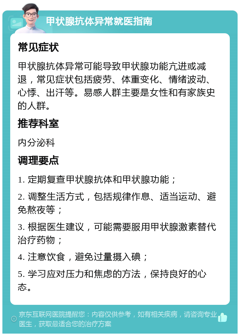 甲状腺抗体异常就医指南 常见症状 甲状腺抗体异常可能导致甲状腺功能亢进或减退，常见症状包括疲劳、体重变化、情绪波动、心悸、出汗等。易感人群主要是女性和有家族史的人群。 推荐科室 内分泌科 调理要点 1. 定期复查甲状腺抗体和甲状腺功能； 2. 调整生活方式，包括规律作息、适当运动、避免熬夜等； 3. 根据医生建议，可能需要服用甲状腺激素替代治疗药物； 4. 注意饮食，避免过量摄入碘； 5. 学习应对压力和焦虑的方法，保持良好的心态。