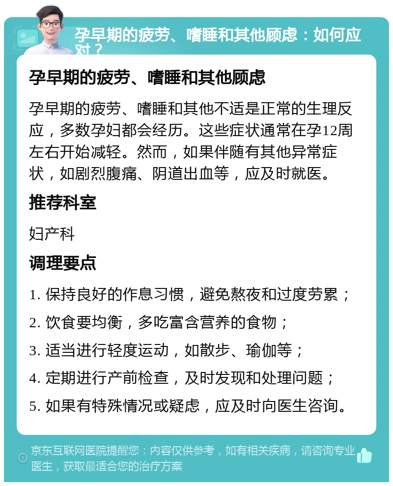 孕早期的疲劳、嗜睡和其他顾虑：如何应对？ 孕早期的疲劳、嗜睡和其他顾虑 孕早期的疲劳、嗜睡和其他不适是正常的生理反应，多数孕妇都会经历。这些症状通常在孕12周左右开始减轻。然而，如果伴随有其他异常症状，如剧烈腹痛、阴道出血等，应及时就医。 推荐科室 妇产科 调理要点 1. 保持良好的作息习惯，避免熬夜和过度劳累； 2. 饮食要均衡，多吃富含营养的食物； 3. 适当进行轻度运动，如散步、瑜伽等； 4. 定期进行产前检查，及时发现和处理问题； 5. 如果有特殊情况或疑虑，应及时向医生咨询。